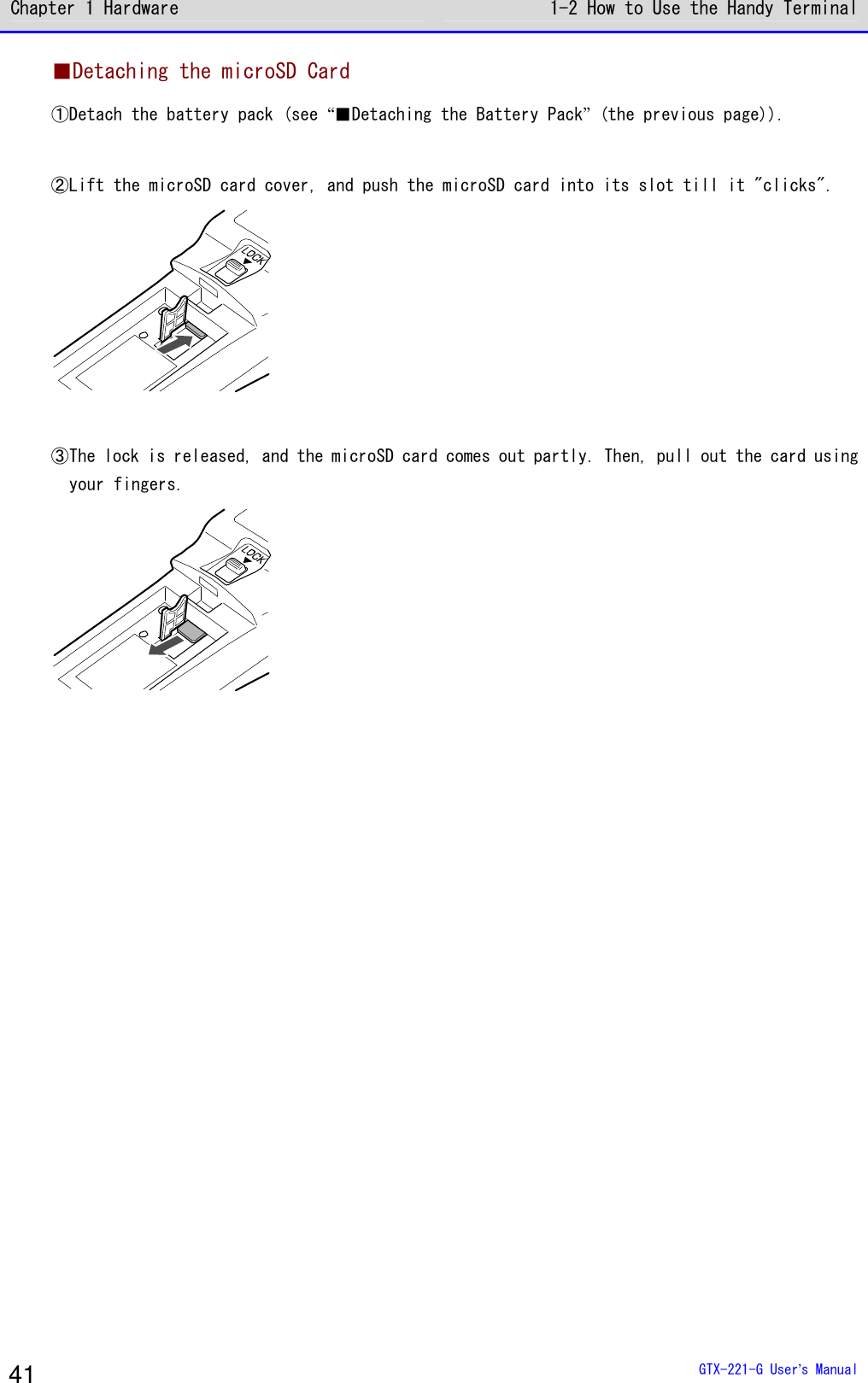Chapter 1 Hardware 1-2 How to Use the Handy Terminal  GTX-221-G User&rsquo;s Manual 41 ■Detaching the microSD Card ①Detach the battery pack (see &ldquo;■Detaching the Battery Pack&rdquo; (the previous page)).  ②Lift the microSD card cover, and push the microSD card into its slot till it "clicks".   ③The lock is released, and the microSD card comes out partly. Then, pull out the card using your fingers.   
