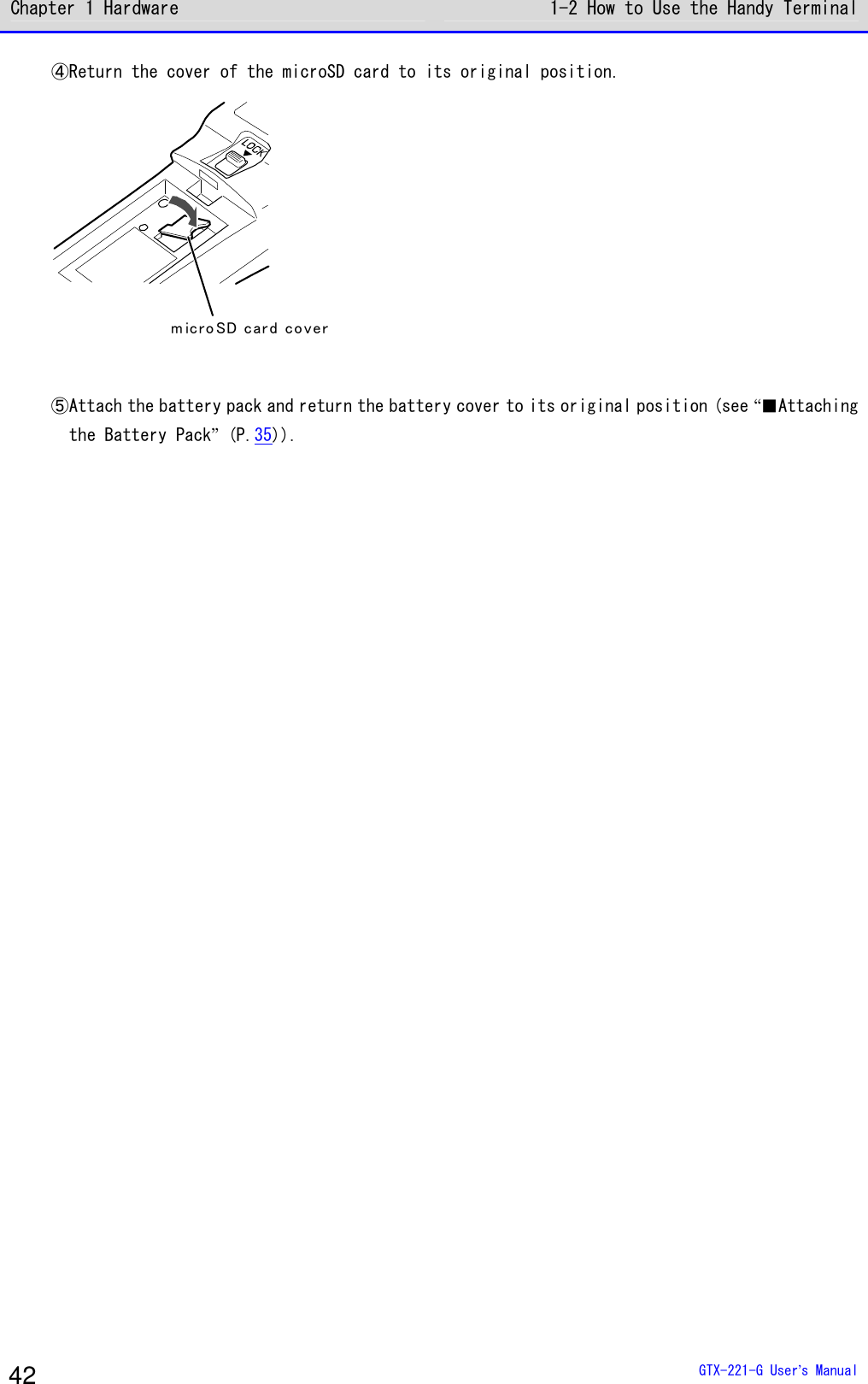 Chapter 1 Hardware 1-2 How to Use the Handy Terminal  GTX-221-G User&rsquo;s Manual 42 ④Return the cover of the microSD card to its original position. m ic ro SD car d co ver  ⑤Attach the battery pack and return the battery cover to its original position (see &ldquo;■Attaching the Battery Pack&rdquo; (P.35)).     