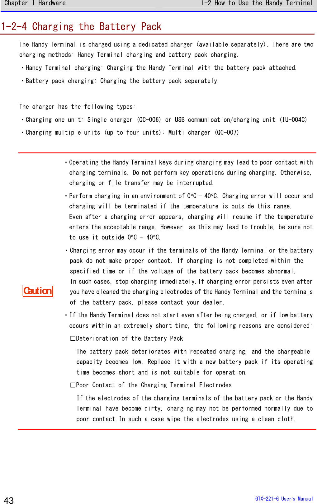 Chapter 1 Hardware 1-2 How to Use the Handy Terminal  GTX-221-G User&rsquo;s Manual 43 1-2-4 Charging the Battery Pack The Handy Terminal is charged using a dedicated charger (available separately). There are two charging methods: Handy Terminal charging and battery pack charging. ・Handy Terminal charging: Charging the Handy Terminal with the battery pack attached. ・Battery pack charging: Charging the battery pack separately.  The charger has the following types: ・Charging one unit: Single charger (QC-006) or USB communication/charging unit (IU-004C) ・Charging multiple units (up to four units): Multi charger (QC-007)  Caution ・Operating the Handy Terminal keys during charging may lead to poor contact with charging terminals. Do not perform key operations during charging. Otherwise, charging or file transfer may be interrupted. ・Perform charging in an environment of 0&deg;C - 40&deg;C. Charging error will occur and charging will be terminated if the temperature is outside this range. Even after a charging error appears, charging will resume if the temperature enters the acceptable range. However, as this may lead to trouble, be sure not to use it outside 0&deg;C - 40&deg;C. ・Charging error may occur if the terminals of the Handy Terminal or the battery pack do not make proper contact, If charging is not completed within the specified time or if the voltage of the battery pack becomes abnormal. In such cases, stop charging immediately.If charging error persists even after you have cleaned the charging electrodes of the Handy Terminal and the terminals of the battery pack, please contact your dealer, ・If the Handy Terminal does not start even after being charged, or if low battery occurs within an extremely short time, the following reasons are considered: □Deterioration of the Battery Pack The battery pack deteriorates with repeated charging, and the chargeable capacity becomes low. Replace it with a new battery pack if its operating time becomes short and is not suitable for operation. □Poor Contact of the Charging Terminal Electrodes If the electrodes of the charging terminals of the battery pack or the Handy Terminal have become dirty, charging may not be performed normally due to poor contact.In such a case wipe the electrodes using a clean cloth.  