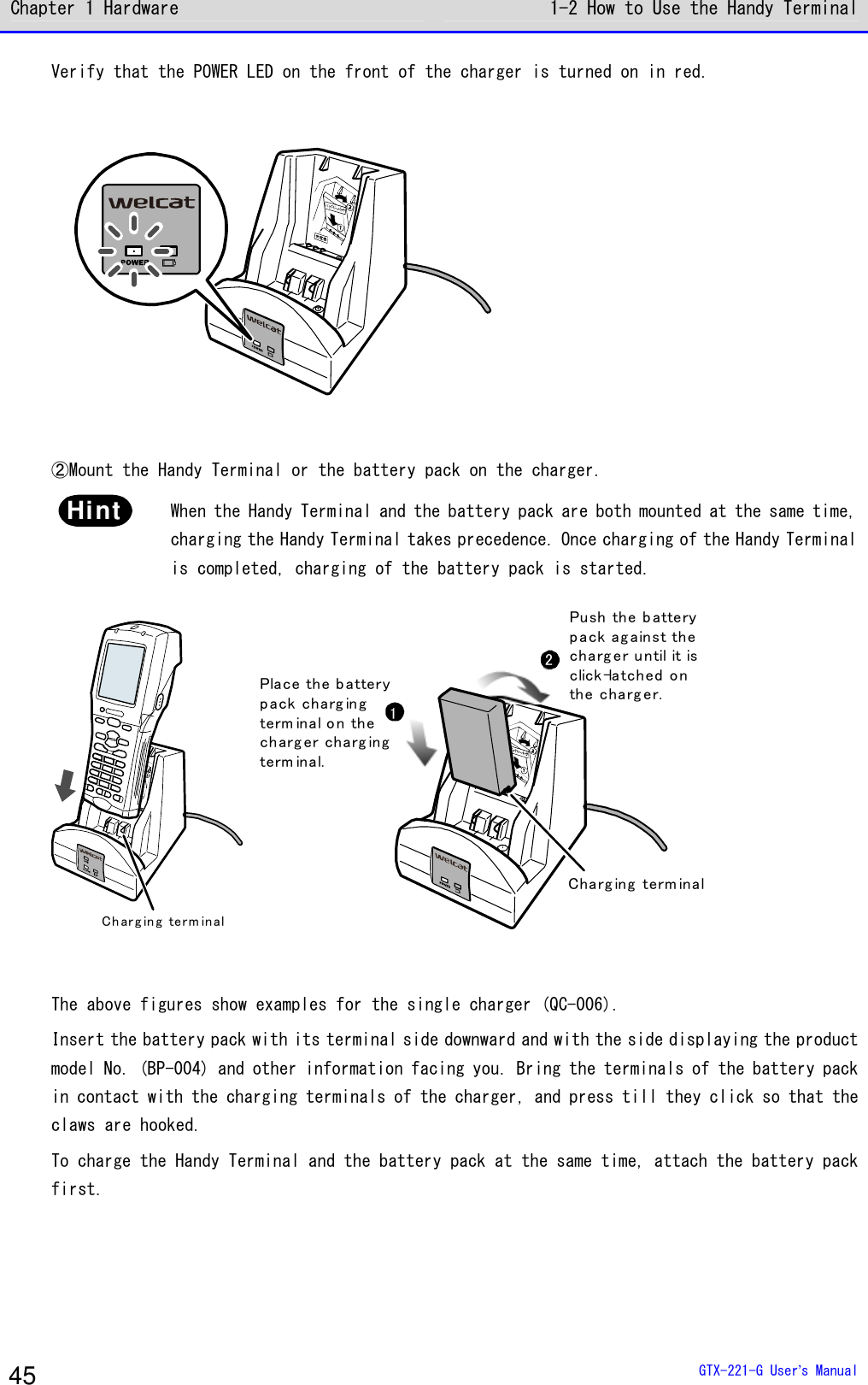 Chapter 1 Hardware 1-2 How to Use the Handy Terminal  GTX-221-G User&rsquo;s Manual 45 Verify that the POWER LED on the front of the charger is turned on in red.   ②Mount the Handy Terminal or the battery pack on the charger. Hint  When the Handy Terminal and the battery pack are both mounted at the same time, charging the Handy Terminal takes precedence. Once charging of the Handy Terminal is completed, charging of the battery pack is started. Ch ar g in g te rm in al 12Charg ing term inalPlace the batterypack charg ingterm inal o n thecharg er charg ingterm inal.Pu sh th e b atte rypack ag ainst thecharg er u ntil it isclick-latched onthe charg er.  The above figures show examples for the single charger (QC-006). Insert the battery pack with its terminal side downward and with the side displaying the product model No. (BP-004) and other information facing you. Bring the terminals of the battery pack in contact with the charging terminals of the charger, and press till they click so that the claws are hooked. To charge the Handy Terminal and the battery pack at the same time, attach the battery pack first. 