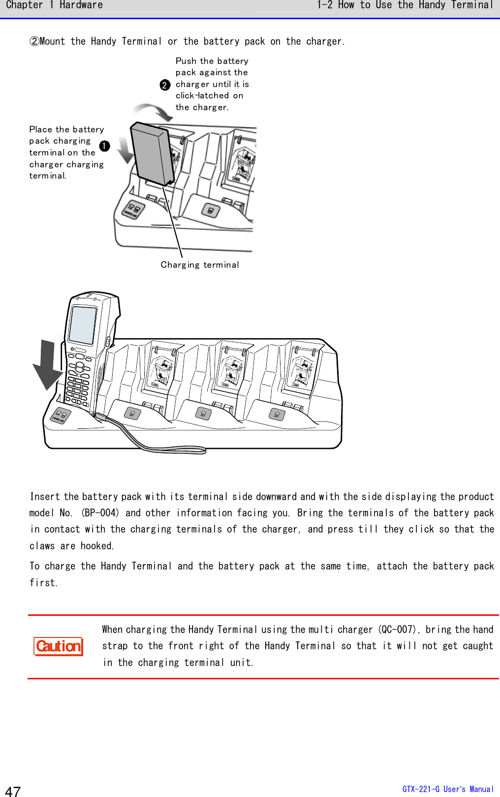 Chapter 1 Hardware 1-2 How to Use the Handy Terminal  GTX-221-G User&rsquo;s Manual 47 ②Mount the Handy Terminal or the battery pack on the charger. 12Charg ing terminalPlace the batterypack charg ingterm inal on thecharg er charg ingterm inal.Push the batterypack ag ainst thecharg er until it isclick-latched onthe charg er.   Insert the battery pack with its terminal side downward and with the side displaying the product model No. (BP-004) and other information facing you. Bring the terminals of the battery pack in contact with the charging terminals of the charger, and press till they click so that the claws are hooked. To charge the Handy Terminal and the battery pack at the same time, attach the battery pack first.  Caution When charging the Handy Terminal using the multi charger (QC-007), bring the hand strap to the front right of the Handy Terminal so that it will not get caught in the charging terminal unit.   