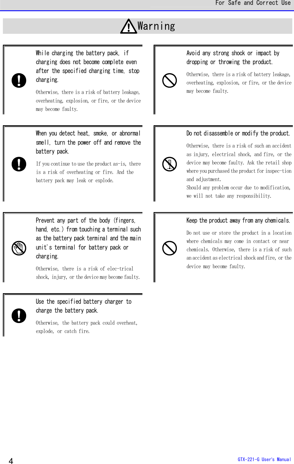  For Safe and Correct Use  GTX-221-G User&rsquo;s Manual 4 Warning   While charging the battery pack, if charging does not become complete even after the specified charging time, stop charging.  Otherwise, there is a risk of battery leakage, overheating, explosion, or fire, or the device may become faulty.   Avoid any strong shock or impact by dropping or throwing the product.  Otherwise, there is a risk of battery leakage, overheating, explosion, or fire, or the device may become faulty.   When you detect heat, smoke, or abnormal smell, turn the power off and remove the battery pack. If you continue to use the product as-is, there is a risk of overheating or fire. And the battery pack may leak or explode.    Do not disassemble or modify the product. Otherwise, there is a risk of such an accident as injury, electrical shock, and fire, or the device may become faulty. Ask the retail shop where you purchased the product for inspec-tion and adjustment. Should any problem occur due to modification, we will not take any responsibility.    Prevent any part of the body (fingers, hand, etc.) from touching a terminal such as the battery pack terminal and the main unit's terminal for battery pack or charging.  Otherwise, there is a risk of elec-trical shock, injury, or the device may become faulty.   Keep the product away from any chemicals. Do not use or store the product in a location where chemicals may come in contact or near chemicals. Otherwise, there is a risk of such an accident as electrical shock and fire, or the device may become faulty.    Use the specified battery charger to charge the battery pack. Otherwise, the battery pack could overheat, explode, or catch fire.        