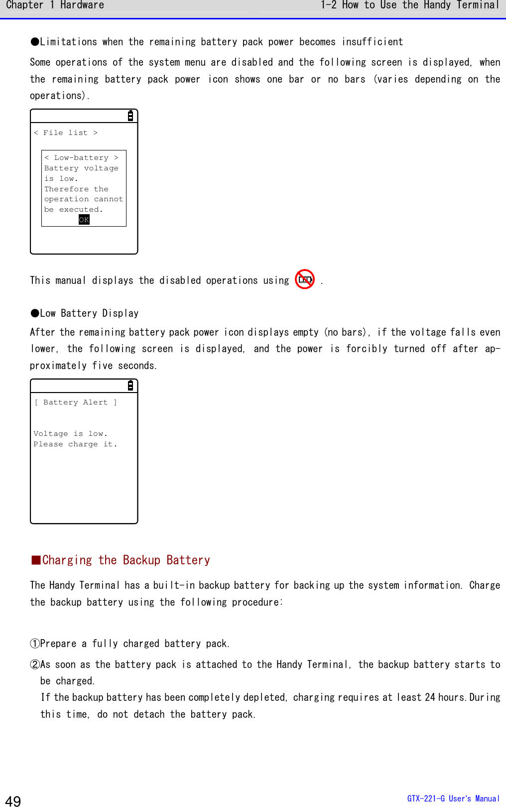 Chapter 1 Hardware 1-2 How to Use the Handy Terminal  GTX-221-G User&rsquo;s Manual 49 ●Limitations when the remaining battery pack power becomes insufficient Some operations of the system menu are disabled and the following screen is displayed, when the remaining battery pack power icon  shows one  bar  or  no bars (varies  depending on  the operations). < File list >< Low-battery >Battery voltageis low.Therefore theoperation cannotbe executed.OK This manual displays the disabled operations using   . ●Low Battery Display After the remaining battery pack power icon displays empty (no bars), if the voltage falls even lower, the following screen is displayed, and the power is forcibly turned off after ap-proximately five seconds. [ Battery Alert ]Voltage is low.Please charge it.  ■Charging the Backup Battery The Handy Terminal has a built-in backup battery for backing up the system information. Charge the backup battery using the following procedure:  ①Prepare a fully charged battery pack. ②As soon as the battery pack is attached to the Handy Terminal, the backup battery starts to be charged. If the backup battery has been completely depleted, charging requires at least 24 hours.During this time, do not detach the battery pack.  