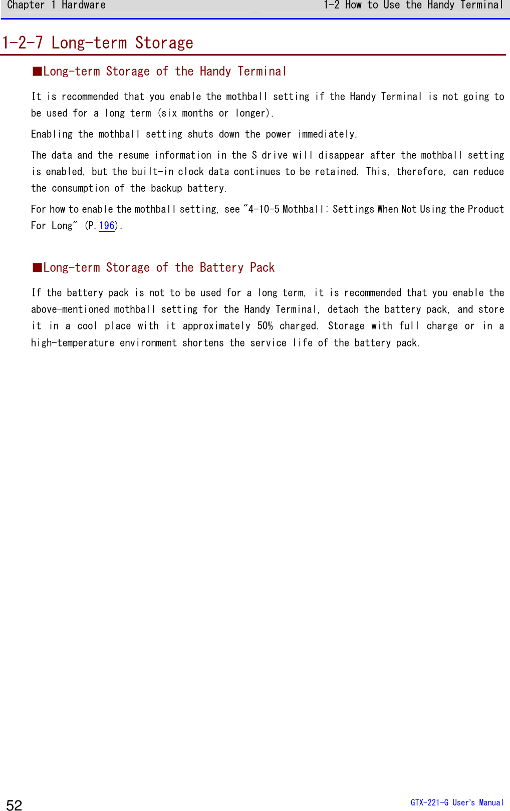 Chapter 1 Hardware 1-2 How to Use the Handy Terminal  GTX-221-G User&rsquo;s Manual 52 1-2-7 Long-term Storage ■Long-term Storage of the Handy Terminal It is recommended that you enable the mothball setting if the Handy Terminal is not going to be used for a long term (six months or longer). Enabling the mothball setting shuts down the power immediately. The data and the resume information in the S drive will disappear after the mothball setting is enabled, but the built-in clock data continues to be retained. This, therefore, can reduce the consumption of the backup battery. For how to enable the mothball setting, see "4-10-5 Mothball: Settings When Not Using the Product For Long" (P.196).  ■Long-term Storage of the Battery Pack If the battery pack is not to be used for a long term, it is recommended that you enable the above-mentioned mothball setting for the Handy Terminal, detach the battery pack, and store it  in  a  cool  place  with  it  approximately  50% charged. Storage  with  full  charge  or  in  a high-temperature environment shortens the service life of the battery pack.   