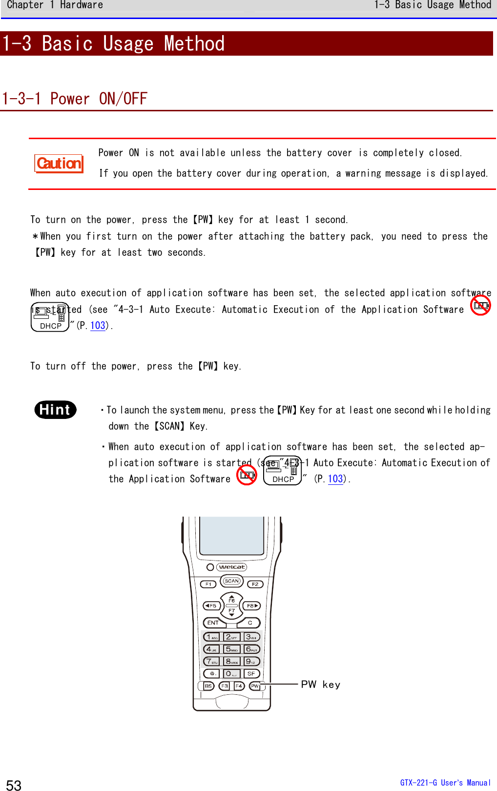 Chapter 1 Hardware 1-3 Basic Usage Method  GTX-221-G User&rsquo;s Manual 53 1-3 Basic Usage Method  1-3-1 Power ON/OFF  Caution Power ON is not available unless the battery cover is completely closed. If you open the battery cover during operation, a warning message is displayed.  To turn on the power, press the【PW】key for at least 1 second. ＊When you first turn on the power after attaching the battery pack, you need to press the 【PW】key for at least two seconds.  When auto execution of application software has been set, the selected application software is started (see "4-3-1 Auto Execute: Automatic Execution of the Application Software   DHCP"(P.103).  To turn off the power, press the【PW】key.   Hint  ・To launch the system menu, press the【PW】Key for at least one second while holding down the【SCAN】Key. ・When auto execution of application software has been set, the selected ap-plication software is started (see "4-3-1 Auto Execute: Automatic Execution of the Application Software   DHCP" (P.103).  PW key 