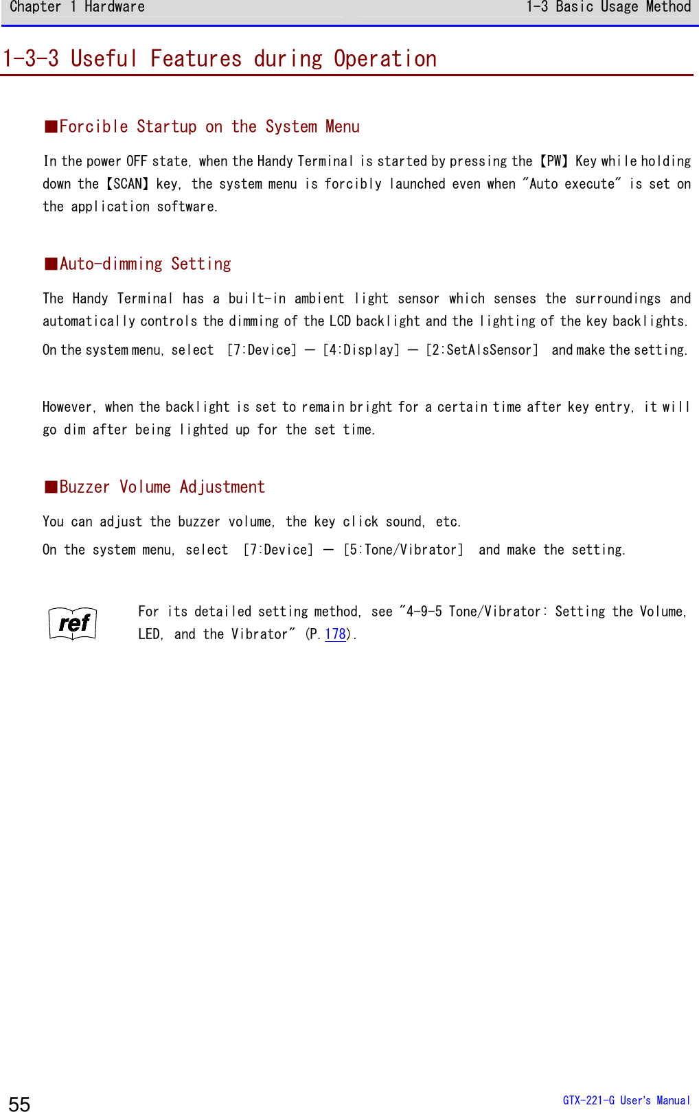 Chapter 1 Hardware 1-3 Basic Usage Method  GTX-221-G User&rsquo;s Manual 55 1-3-3 Useful Features during Operation  ■Forcible Startup on the System Menu In the power OFF state, when the Handy Terminal is started by pressing the【PW】Key while holding down the【SCAN】key, the system menu is forcibly launched even when "Auto execute" is set on the application software.  ■Auto-dimming Setting The Handy Terminal has a built-in ambient light sensor which senses the surroundings and automatically controls the dimming of the LCD backlight and the lighting of the key backlights. On the system menu, select ［7:Device］－［4:Display］－［2:SetAlsSensor］ and make the setting.  However, when the backlight is set to remain bright for a certain time after key entry, it will go dim after being lighted up for the set time.  ■Buzzer Volume Adjustment You can adjust the buzzer volume, the key click sound, etc. On the system menu, select ［7:Device］－［5:Tone/Vibrator］ and make the setting.  rrrreeeeffff For its detailed setting method, see "4-9-5 Tone/Vibrator: Setting the Volume, LED, and the Vibrator" (P.178).  