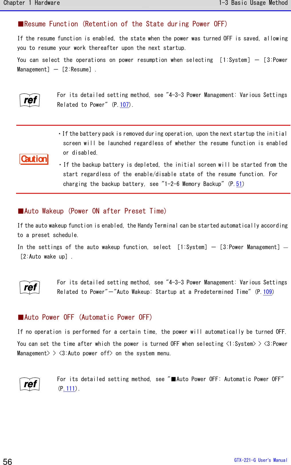 Chapter 1 Hardware 1-3 Basic Usage Method  GTX-221-G User&rsquo;s Manual 56 ■Resume Function (Retention of the State during Power OFF) If the resume function is enabled, the state when the power was turned OFF is saved, allowing you to resume your work thereafter upon the next startup. You can select the operations on power resumption when selecting ［1:System］－［3:Power Management］－［2:Resume］.  rrrreeeeffff For its detailed setting method, see "4-3-3 Power Management: Various Settings Related to Power" (P.107).  Caution ・If the battery pack is removed during operation, upon the next startup the initial screen will be launched regardless of whether the resume function is enabled or disabled. ・If the backup battery is depleted, the initial screen will be started from the start regardless of the enable/disable state of the resume function. For charging the backup battery, see "1-2-6 Memory Backup" (P.51)  ■Auto Wakeup (Power ON after Preset Time) If the auto wakeup function is enabled, the Handy Terminal can be started automatically according to a preset schedule. In the settings of the auto wakeup function, select ［1:System］－［3:Power Management］―［2:Auto wake up］.  rrrreeeeffff For its detailed setting method, see "4-3-3 Power Management: Various Settings Related to Power"－"Auto Wakeup: Startup at a Predetermined Time" (P.109)  ■Auto Power OFF (Automatic Power OFF) If no operation is performed for a certain time, the power will automatically be turned OFF. You can set the time after which the power is turned OFF when selecting <1:System> > <3:Power Management> > <3:Auto power off> on the system menu.  rrrreeeeffff For its detailed setting method, see "■Auto Power OFF: Automatic Power OFF" (P.111).  