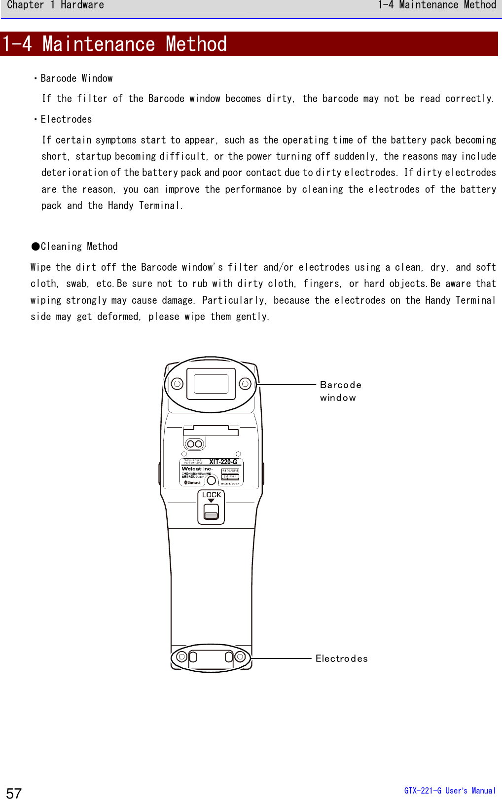 Chapter 1 Hardware 1-4 Maintenance Method  GTX-221-G User&rsquo;s Manual 57 1-4 Maintenance Method ・Barcode Window If the filter of the Barcode window becomes dirty, the barcode may not be read correctly. ・Electrodes If certain symptoms start to appear, such as the operating time of the battery pack becoming short, startup becoming difficult, or the power turning off suddenly, the reasons may include deterioration of the battery pack and poor contact due to dirty electrodes. If dirty electrodes are the reason, you can improve the performance by cleaning the electrodes of the battery pack and the Handy Terminal.  ●Cleaning Method Wipe the dirt off the Barcode window's filter and/or electrodes using a clean, dry, and soft cloth, swab, etc.Be sure not to rub with dirty cloth, fingers, or hard objects.Be aware that wiping strongly may cause damage. Particularly, because the electrodes on the Handy Terminal side may get deformed, please wipe them gently.  Barco d ewind owElectrod esワイヤレス二次元ハンディターミナル    