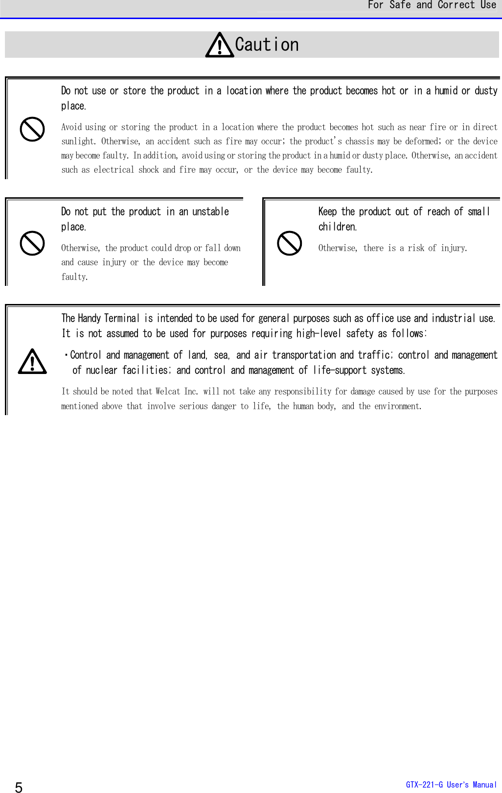  For Safe and Correct Use  GTX-221-G User&rsquo;s Manual 5 Caution   Do not use or store the product in a location where the product becomes hot or in a humid or dusty place.  Avoid using or storing the product in a location where the product becomes hot such as near fire or in direct sunlight. Otherwise, an accident such as fire may occur; the product's chassis may be deformed; or the device may become faulty. In addition, avoid using or storing the product in a humid or dusty place. Otherwise, an accident such as electrical shock and fire may occur, or the device may become faulty.    Do not put the product in an unstable place. Otherwise, the product could drop or fall down and cause injury or the device may become faulty.   Keep the product out of reach of small children. Otherwise, there is a risk of injury.   The Handy Terminal is intended to be used for general purposes such as office use and industrial use. It is not assumed to be used for purposes requiring high-level safety as follows: ・Control and management of land, sea, and air transportation and traffic; control and management of nuclear facilities; and control and management of life-support systems.  It should be noted that Welcat Inc. will not take any responsibility for damage caused by use for the purposes mentioned above that involve serious danger to life, the human body, and the environment.     