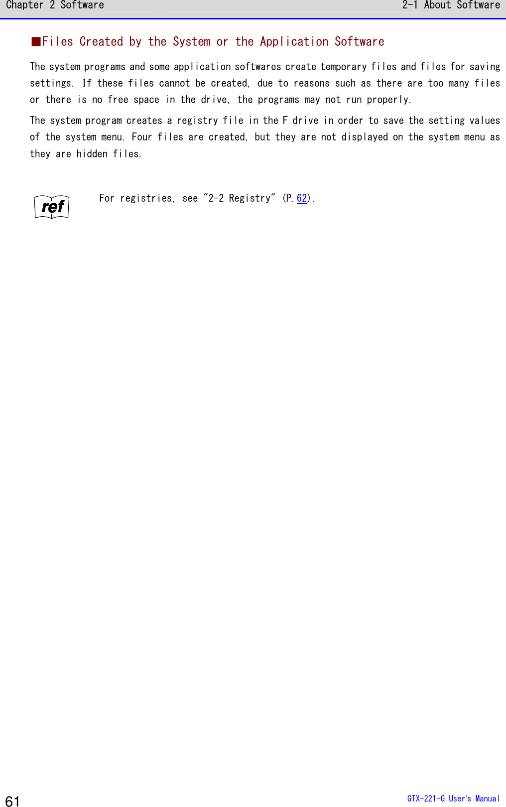 Chapter 2 Software 2-1 About Software  GTX-221-G User&rsquo;s Manual 61 ■Files Created by the System or the Application Software The system programs and some application softwares create temporary files and files for saving settings. If these files cannot be created, due to reasons such as there are too many files or there is no free space in the drive, the programs may not run properly. The system program creates a registry file in the F drive in order to save the setting values of the system menu. Four files are created, but they are not displayed on the system menu as they are hidden files.  rrrreeeeffff For registries, see "2-2 Registry" (P.62).   