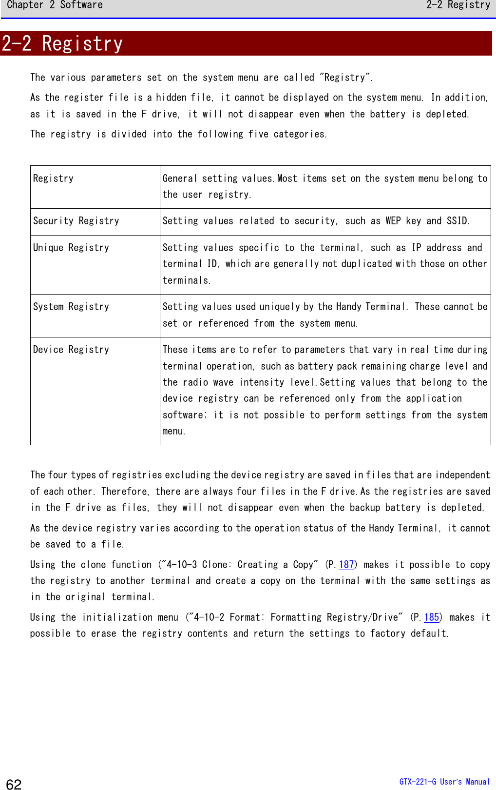 Chapter 2 Software 2-2 Registry  GTX-221-G User&rsquo;s Manual 62 2-2 Registry The various parameters set on the system menu are called "Registry". As the register file is a hidden file, it cannot be displayed on the system menu. In addition, as it is saved in the F drive, it will not disappear even when the battery is depleted. The registry is divided into the following five categories.  Registry General setting values.Most items set on the system menu belong to the user registry. Security Registry Setting values related to security, such as WEP key and SSID. Unique Registry Setting values specific to the terminal, such as IP address and terminal ID, which are generally not duplicated with those on other terminals. System Registry Setting values used uniquely by the Handy Terminal. These cannot be set or referenced from the system menu. Device Registry These items are to refer to parameters that vary in real time during terminal operation, such as battery pack remaining charge level and the radio wave intensity level.Setting values that belong to the device registry can be referenced only from the application software; it is not possible to perform settings from the system menu.  The four types of registries excluding the device registry are saved in files that are independent of each other. Therefore, there are always four files in the F drive.As the registries are saved in the F drive as files, they will not disappear even when the backup battery is depleted. As the device registry varies according to the operation status of the Handy Terminal, it cannot be saved to a file. Using the clone function ("4-10-3 Clone: Creating a Copy" (P.187) makes it possible to copy the registry to another terminal and create a copy on the terminal with the same settings as in the original terminal. Using the initialization menu ("4-10-2 Format: Formatting Registry/Drive" (P.185) makes it possible to erase the registry contents and return the settings to factory default.   