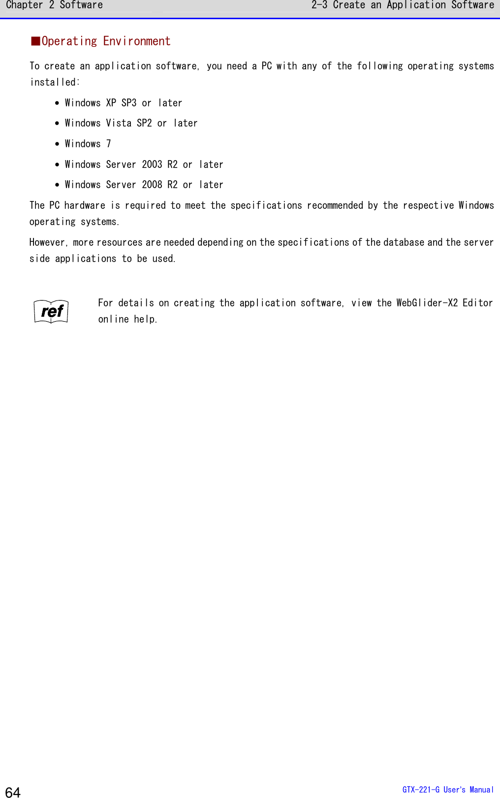 Chapter 2 Software 2-3 Create an Application Software  GTX-221-G User&rsquo;s Manual 64 ■Operating Environment To create an application software, you need a PC with any of the following operating systems installed: &bull; Windows XP SP3 or later &bull; Windows Vista SP2 or later &bull; Windows 7 &bull; Windows Server 2003 R2 or later &bull; Windows Server 2008 R2 or later The PC hardware is required to meet the specifications recommended by the respective Windows operating systems. However, more resources are needed depending on the specifications of the database and the server side applications to be used.  rrrreeeeffff For details on creating the application software, view the WebGlider-X2 Editor online help.   