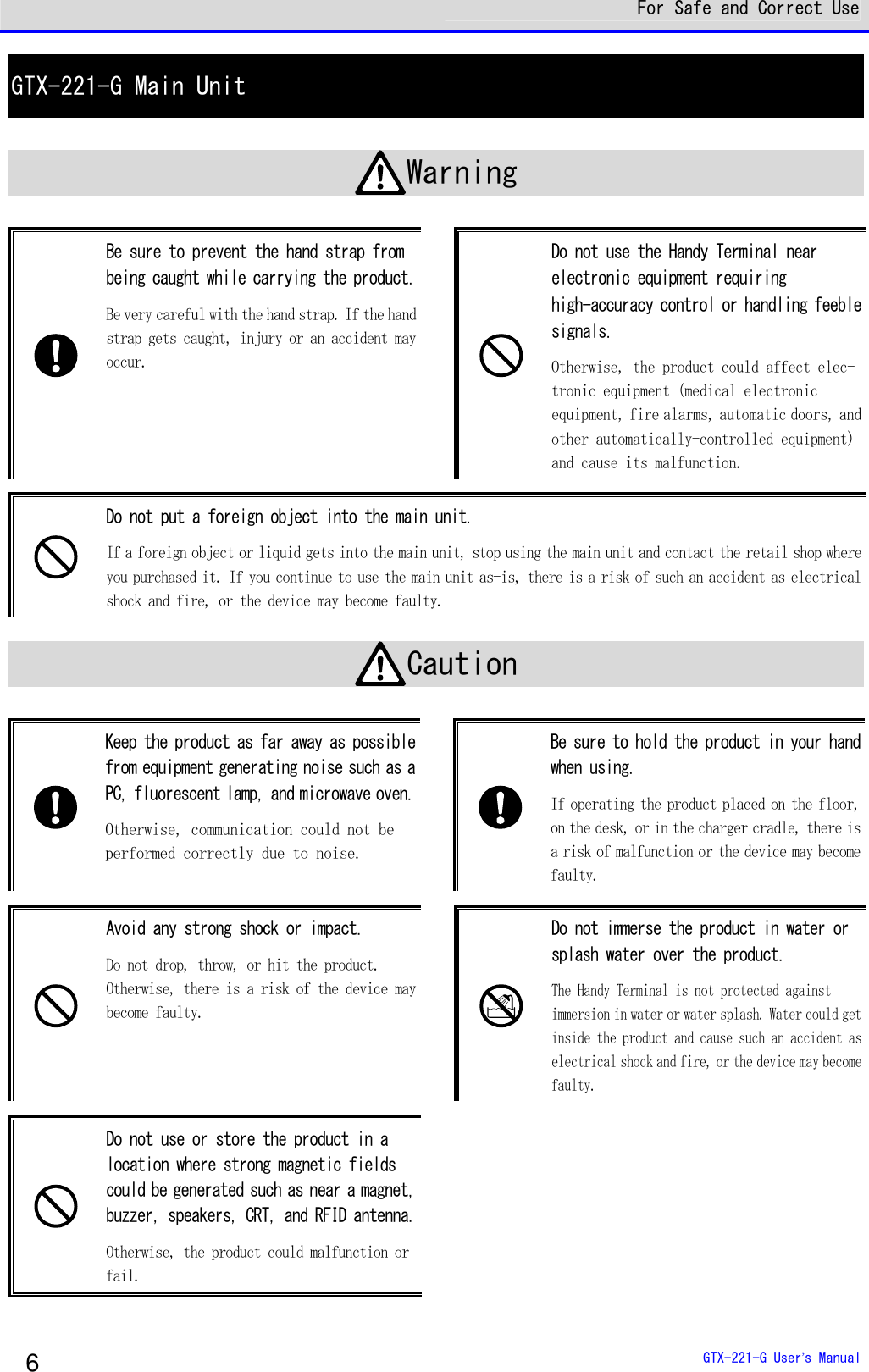  For Safe and Correct Use  GTX-221-G User&rsquo;s Manual 6 GTX-221-G Main Unit  Warning   Be sure to prevent the hand strap from being caught while carrying the product. Be very careful with the hand strap. If the hand strap gets caught, injury or an accident may occur.    Do not use the Handy Terminal near electronic equipment requiring high-accuracy control or handling feeble signals.  Otherwise, the product could affect elec-tronic equipment (medical electronic equipment, fire alarms, automatic doors, and other automatically-controlled equipment) and cause its malfunction.    Do not put a foreign object into the main unit.  If a foreign object or liquid gets into the main unit, stop using the main unit and contact the retail shop where you purchased it. If you continue to use the main unit as-is, there is a risk of such an accident as electrical shock and fire, or the device may become faulty.   Caution   Keep the product as far away as possible from equipment generating noise such as a PC, fluorescent lamp, and microwave oven. Otherwise, communication could not be performed correctly due to noise.    Be sure to hold the product in your hand when using. If operating the product placed on the floor, on the desk, or in the charger cradle, there is a risk of malfunction or the device may become faulty.    Avoid any strong shock or impact. Do not drop, throw, or hit the product. Otherwise, there is a risk of the device may become faulty.    Do not immerse the product in water or splash water over the product.  The Handy Terminal is not protected against immersion in water or water splash. Water could get inside the product and cause such an accident as electrical shock and fire, or the device may become faulty.    Do not use or store the product in a location where strong magnetic fields could be generated such as near a magnet, buzzer, speakers, CRT, and RFID antenna. Otherwise, the product could malfunction or fail.  