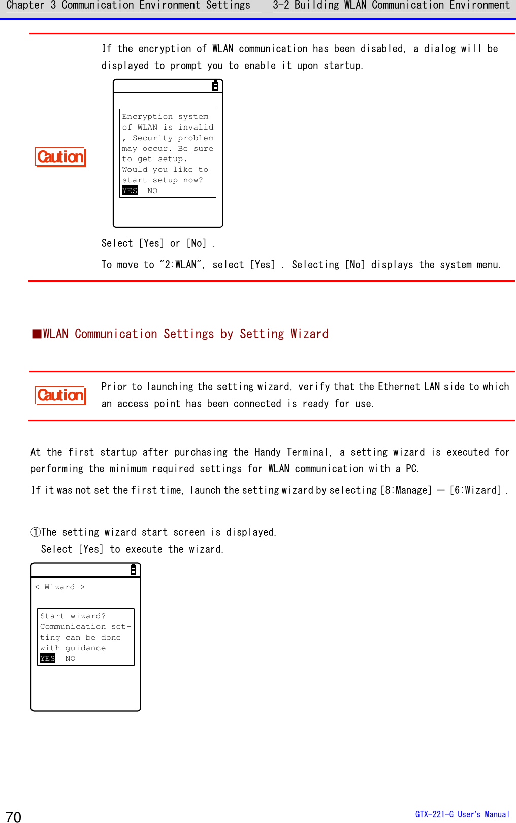 Chapter 3 Communication Environment Settings 3-2 Building WLAN Communication Environment  GTX-221-G User&rsquo;s Manual 70 Caution If the encryption of WLAN communication has been disabled, a dialog will be displayed to prompt you to enable it upon startup. Encryption systemof WLAN is invalid, Security problemmay occur. Be sureto get setup.Would you like tostart setup now?YES NO Select［Yes］or［No］. To move to "2:WLAN", select［Yes］. Selecting［No］displays the system menu.   ■WLAN Communication Settings by Setting Wizard  Caution Prior to launching the setting wizard, verify that the Ethernet LAN side to which an access point has been connected is ready for use.  At the first startup after purchasing the Handy Terminal, a setting wizard is executed for performing the minimum required settings for WLAN communication with a PC. If it was not set the first time, launch the setting wizard by selecting［8:Manage］－［6:Wizard］.  ①The setting wizard start screen is displayed.   Select［Yes] to execute the wizard. < Wizard >Start wizard?Communication set-ting can be donewith guidanceYES NO  