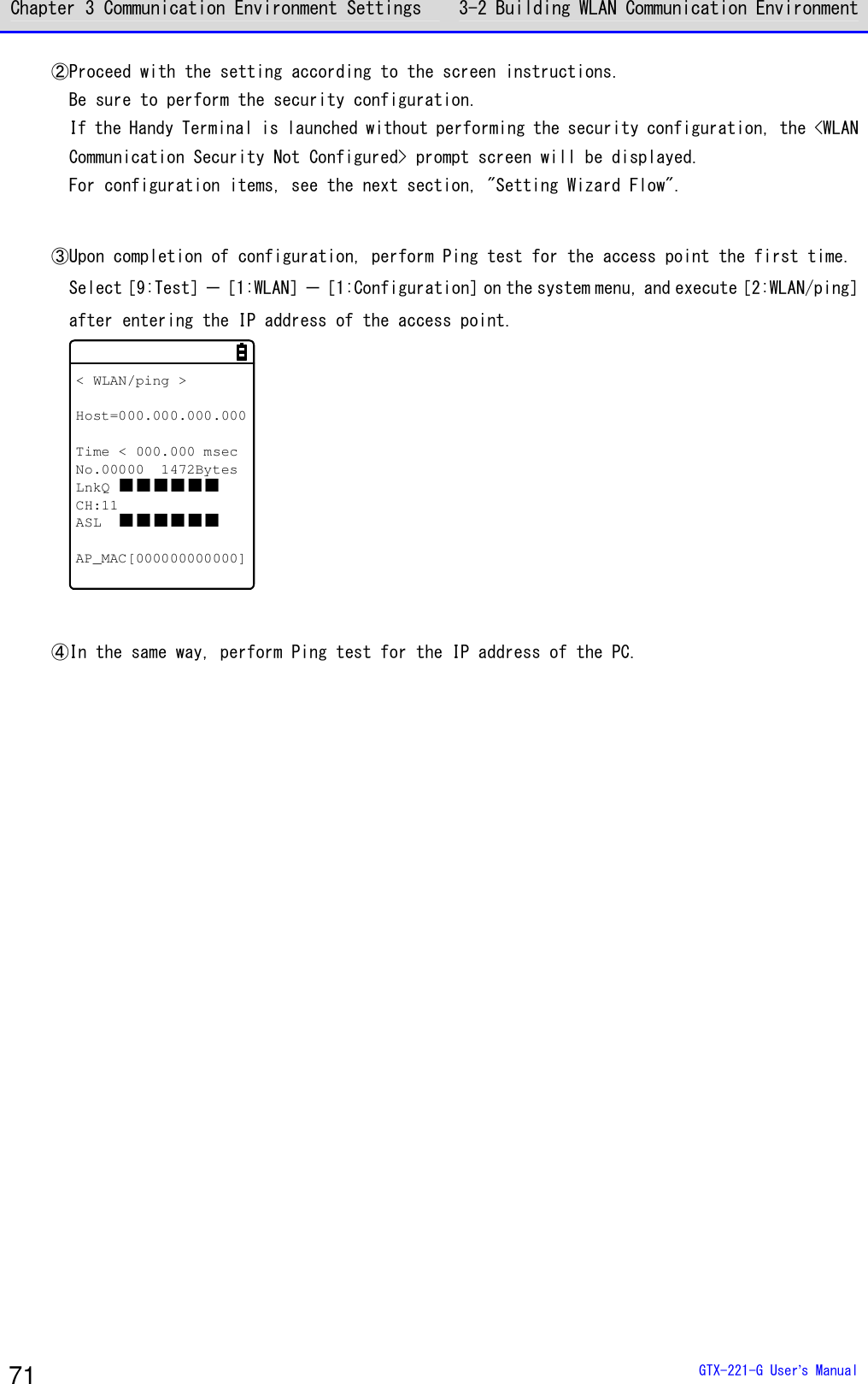 Chapter 3 Communication Environment Settings 3-2 Building WLAN Communication Environment  GTX-221-G User&rsquo;s Manual 71 ②Proceed with the setting according to the screen instructions. Be sure to perform the security configuration. If the Handy Terminal is launched without performing the security configuration, the <WLAN Communication Security Not Configured> prompt screen will be displayed. For configuration items, see the next section, "Setting Wizard Flow".  ③Upon completion of configuration, perform Ping test for the access point the first time. Select［9:Test］－［1:WLAN］－［1:Configuration］on the system menu, and execute［2:WLAN/ping］ after entering the IP address of the access point. < WLAN/ping >Host=000.000.000.000Time < 000.000 msecNo.00000 1472BytesLnkQ   CH:11ASL  AP_MAC[000000000000]  ④In the same way, perform Ping test for the IP address of the PC.   
