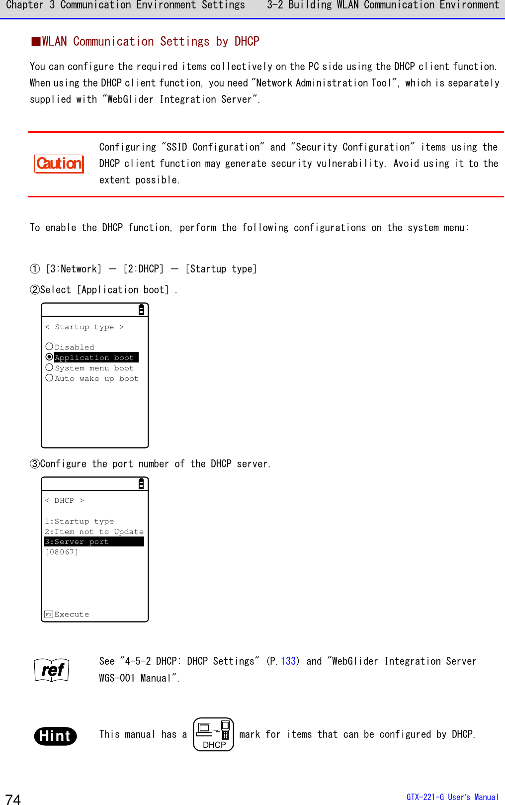 Chapter 3 Communication Environment Settings 3-2 Building WLAN Communication Environment  GTX-221-G User&rsquo;s Manual 74 ■WLAN Communication Settings by DHCP You can configure the required items collectively on the PC side using the DHCP client function. When using the DHCP client function, you need "Network Administration Tool", which is separately supplied with "WebGlider Integration Server".  Caution Configuring "SSID Configuration" and "Security Configuration" items using the DHCP client function may generate security vulnerability. Avoid using it to the extent possible.  To enable the DHCP function, perform the following configurations on the system menu:  ①［3:Network］－［2:DHCP］－［Startup type］ ②Select［Application boot］. < Startup type >DisabledApplication bootSystem menu bootAuto wake up boot ③Configure the port number of the DHCP server. < DHCP >1:Startup type2:Item not to Update3:Server port[08067]ExecuteF1  rrrreeeeffff See "4-5-2 DHCP: DHCP Settings" (P.133) and "WebGlider Integration Server WGS-001 Manual".  Hint  This manual has a DHCP mark for items that can be configured by DHCP. 