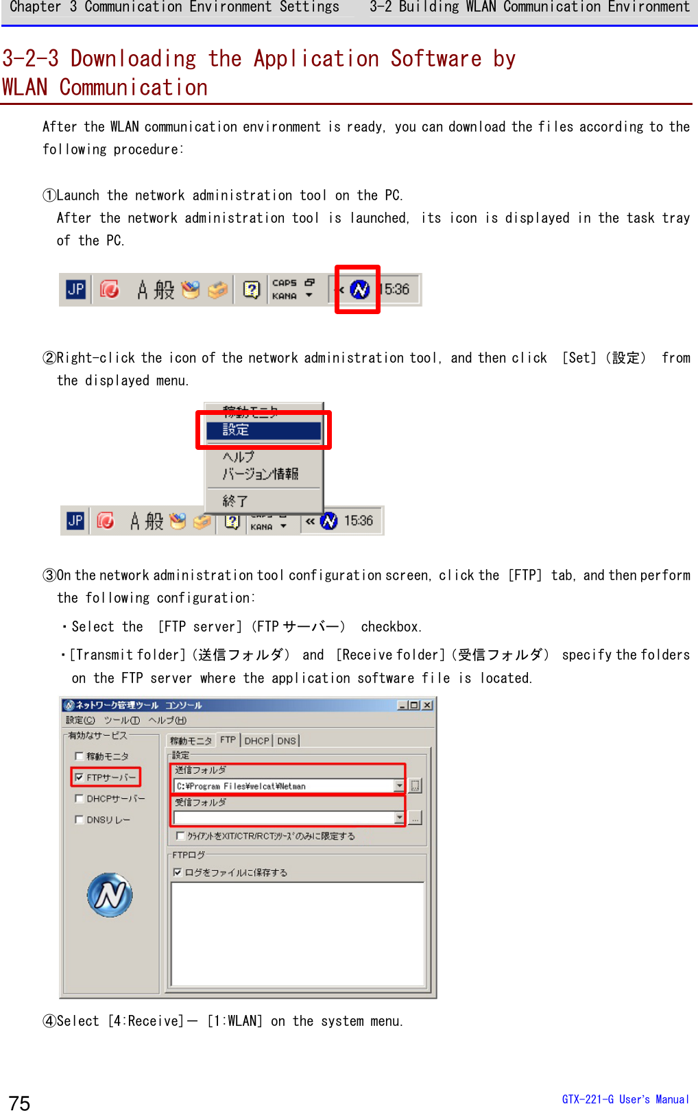 Chapter 3 Communication Environment Settings 3-2 Building WLAN Communication Environment  GTX-221-G User&rsquo;s Manual 75 3-2-3 Downloading the Application Software by  WLAN Communication After the WLAN communication environment is ready, you can download the files according to the following procedure:  ①Launch the network administration tool on the PC. After the network administration tool is launched, its icon is displayed in the task tray of the PC.   ②Right-click the icon of the network administration tool, and then click ［Set］（設定） from the displayed menu.   ③On the network administration tool configuration screen, click the ［FTP］ tab, and then perform the following configuration: ・Select the ［FTP server］（FTP サーバー） checkbox. ・［Transmit folder］（送信フォルダ） and ［Receive folder］（受信フォルダ） specify the folders on the FTP server where the application software file is located.  ④Select [4:Receive]－［1:WLAN］on the system menu. 