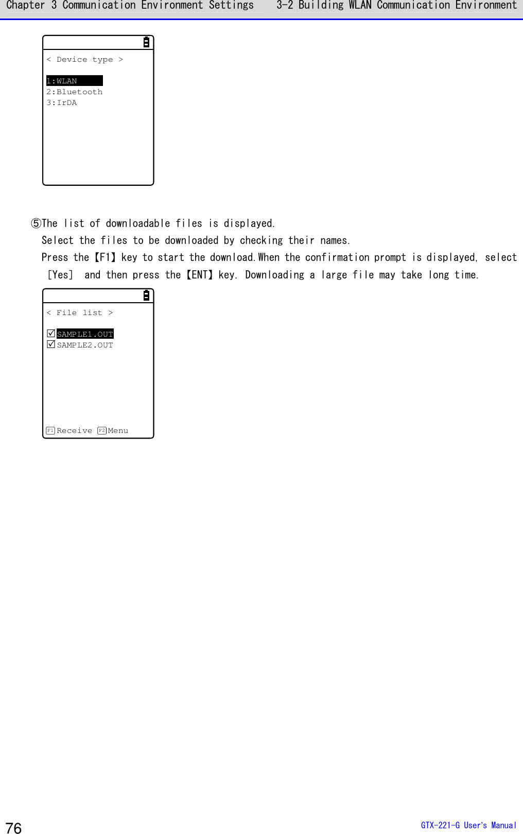 Chapter 3 Communication Environment Settings 3-2 Building WLAN Communication Environment  GTX-221-G User&rsquo;s Manual 76 < Device type >1:WLAN2:Bluetooth3:IrDA   ⑤The list of downloadable files is displayed. Select the files to be downloaded by checking their names. Press the【F1】key to start the download.When the confirmation prompt is displayed, select ［Yes］ and then press the【ENT】key. Downloading a large file may take long time. < File list >SAMPLE1.OUTSAMPLE2.OUTReceive MenuF1 F2  