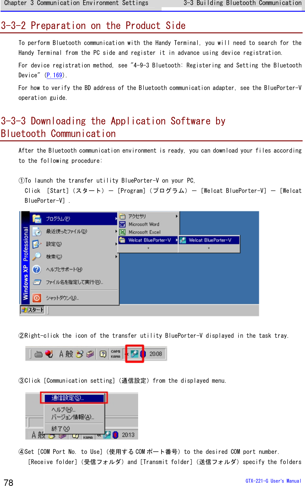 Chapter 3 Communication Environment Settings 3-3 Building Bluetooth Communication   GTX-221-G User&rsquo;s Manual 78 3-3-2 Preparation on the Product Side To perform Bluetooth communication with the Handy Terminal, you will need to search for the Handy Terminal from the PC side and register it in advance using device registration. For device registration method, see "4-9-3 Bluetooth: Registering and Setting the Bluetooth Device" (P.169). For how to verify the BD address of the Bluetooth communication adapter, see the BluePorter-V operation guide.  3-3-3 Downloading the Application Software by  Bluetooth Communication After the Bluetooth communication environment is ready, you can download your files according to the following procedure:  ①To launch the transfer utility BluePorter-V on your PC, Click ［Start］（スタート）－［Program］（プログラム）－［Welcat BluePorter-V］－［Welcat BluePorter-V］.   ②Right-click the icon of the transfer utility BluePorter-V displayed in the task tray.   ③Click［Communication setting］（通信設定）from the displayed menu.  ④Set［COM Port No. to Use］（使用する COM ポート番号）to the desired COM port number. ［Receive folder］（受信フォルダ）and［Transmit folder］（送信フォルダ）specify the folders 