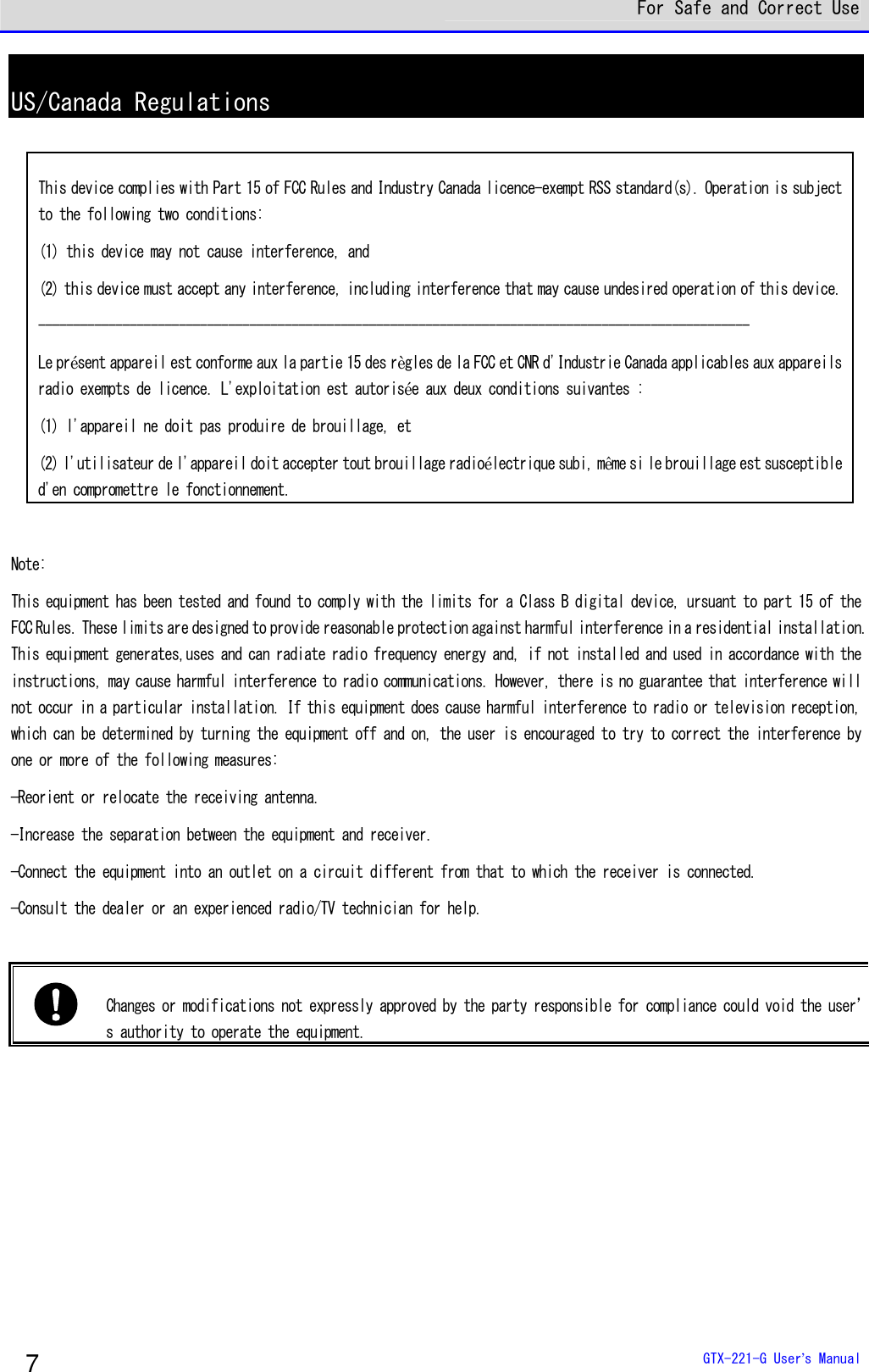  For Safe and Correct Use  GTX-221-G User&rsquo;s Manual 7 US/Canada Regulations              Note:  This equipment has been tested and found to comply with the limits for a Class B digital device, ursuant to part 15 of the FCC Rules. These limits are designed to provide reasonable protection against harmful interference in a residential installation. This equipment generates,uses and can radiate radio frequency energy and, if not installed and used in accordance with the instructions, may cause harmful interference to radio communications. However, there is no guarantee that interference will not occur in a particular installation. If this equipment does cause harmful interference to radio or television reception, which can be determined by turning the equipment off and on, the user is encouraged to try to correct the interference by one or more of the following measures:  &mdash;Reorient or relocate the receiving antenna. &mdash;Increase the separation between the equipment and receiver. &mdash;Connect the equipment into an outlet on a circuit different from that to which the receiver is connected. &mdash;Consult the dealer or an experienced radio/TV technician for help.    Changes or modifications not expressly approved by the party responsible for compliance could void the user&rsquo;s authority to operate the equipment. This device complies with Part 15 of FCC Rules and Industry Canada licence-exempt RSS standard(s). Operation is subject to the following two conditions:  (1) this device may not cause interference, and (2) this device must accept any interference, including interference that may cause undesired operation of this device. ----------------------------------------------------------------------------------------------------- Le pr&eacute;sent appareil est conforme aux la partie 15 des r&egrave;gles de la FCC et CNR d'Industrie Canada applicables aux appareils radio exempts de licence. L'exploitation est autoris&eacute;e aux deux conditions suivantes :  (1) l'appareil ne doit pas produire de brouillage, et (2) l'utilisateur de l'appareil doit accepter tout brouillage radio&eacute;lectrique subi, m&ecirc;me si le brouillage est susceptible d'en compromettre le fonctionnement. 
