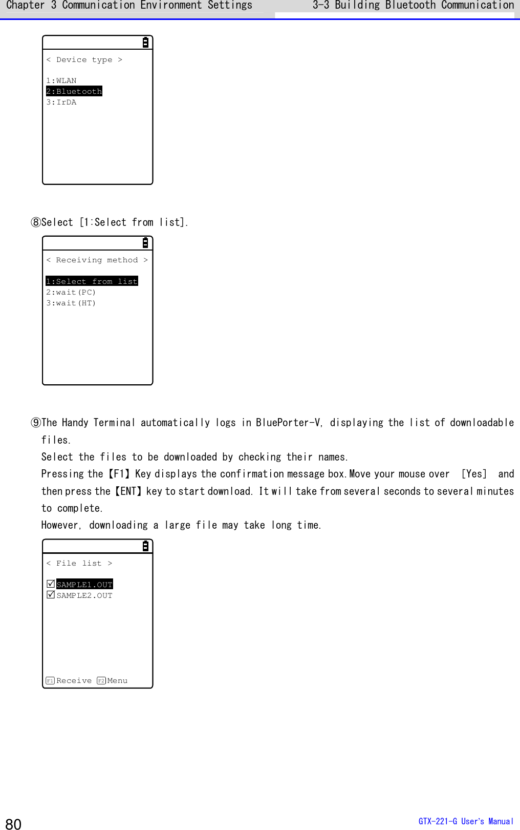 Chapter 3 Communication Environment Settings 3-3 Building Bluetooth Communication   GTX-221-G User&rsquo;s Manual 80 < Device type >1:WLAN2:Bluetooth3:IrDA  ⑧Select [1:Select from list]. < Receiving method >1:Select from list2:wait(PC)3:wait(HT)  ⑨The Handy Terminal automatically logs in BluePorter-V, displaying the list of downloadable files. Select the files to be downloaded by checking their names. Pressing the【F1】Key displays the confirmation message box.Move your mouse over ［Yes］ and then press the【ENT】key to start download. It will take from several seconds to several minutes to complete. However, downloading a large file may take long time. < File list >SAMPLE1.OUTSAMPLE2.OUTReceive MenuF1 F2   