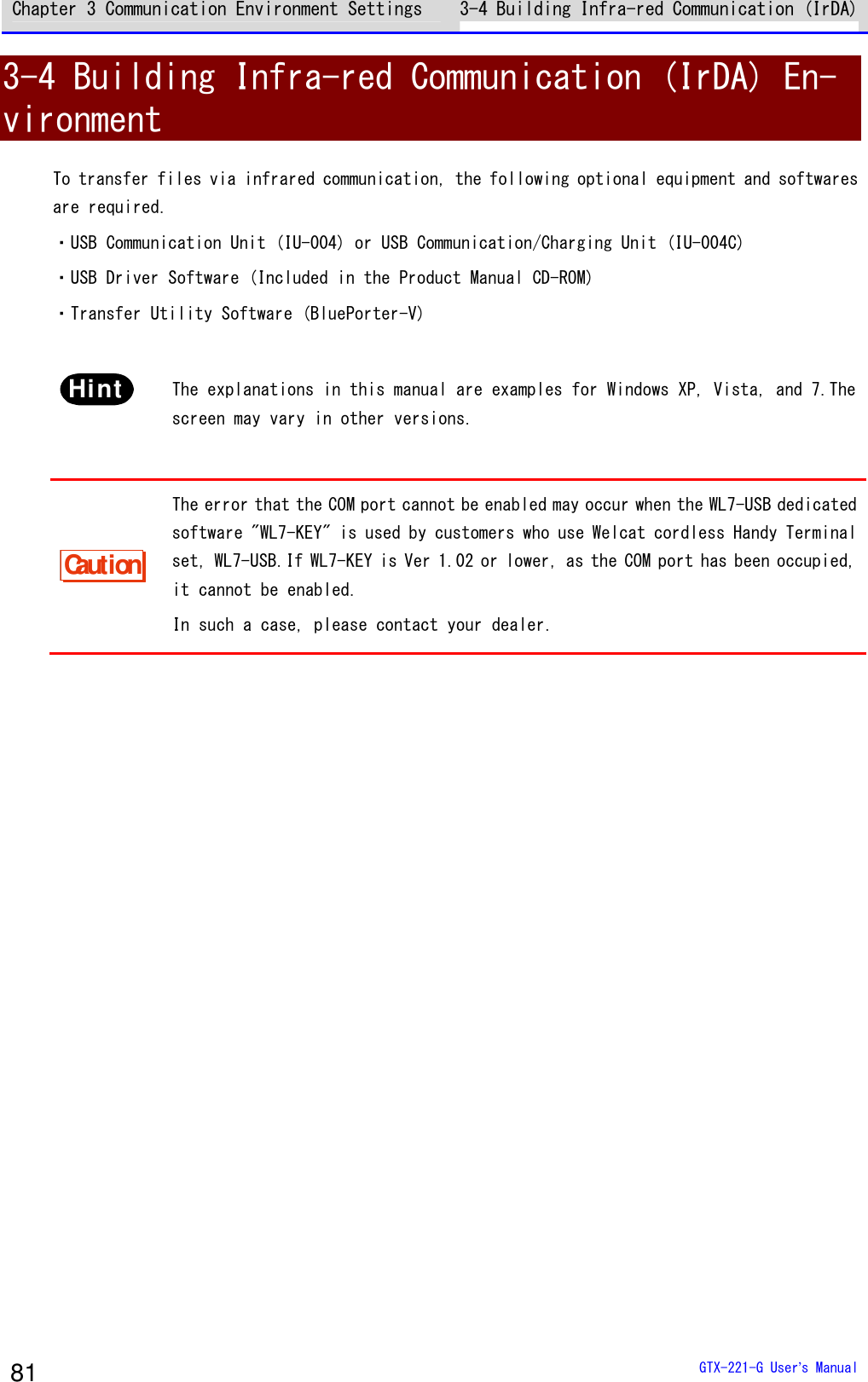 Chapter 3 Communication Environment Settings 3-4 Building Infra-red Communication (IrDA)  GTX-221-G User&rsquo;s Manual 81 3-4 Building Infra-red Communication (IrDA) En-vironment To transfer files via infrared communication, the following optional equipment and softwares are required. ・USB Communication Unit (IU-004) or USB Communication/Charging Unit (IU-004C) ・USB Driver Software (Included in the Product Manual CD-ROM) ・Transfer Utility Software (BluePorter-V)  Hint  The explanations in this manual are examples for Windows XP, Vista, and 7.The screen may vary in other versions.  Caution The error that the COM port cannot be enabled may occur when the WL7-USB dedicated software "WL7-KEY" is used by customers who use Welcat cordless Handy Terminal set, WL7-USB.If WL7-KEY is Ver 1.02 or lower, as the COM port has been occupied, it cannot be enabled. In such a case, please contact your dealer.  