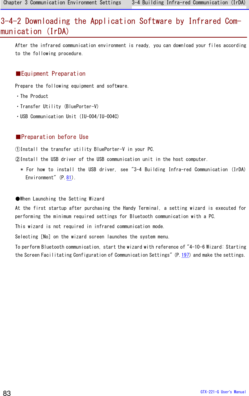 Chapter 3 Communication Environment Settings 3-4 Building Infra-red Communication (IrDA)  GTX-221-G User&rsquo;s Manual 83 3-4-2 Downloading the Application Software by Infrared Com-munication (IrDA) After the infrared communication environment is ready, you can download your files according to the following procedure.  ■Equipment Preparation Prepare the following equipment and software. ・The Product ・Transfer Utility (BluePorter-V) ・USB Communication Unit (IU-004/IU-004C)  ■Preparation before Use ①Install the transfer utility BluePorter-V in your PC. ②Install the USB driver of the USB communication unit in the host computer. *  For  how  to  install  the  USB  driver,  see  "3-4  Building  Infra-red  Communication  (IrDA) Environment" (P.81).  ●When Launching the Setting Wizard At the first startup after purchasing the Handy Terminal, a setting wizard is executed for performing the minimum required settings for Bluetooth communication with a PC. This wizard is not required in infrared communication mode. Selecting［No］on the wizard screen launches the system menu. To perform Bluetooth communication, start the wizard with reference of "4-10-6 Wizard: Starting the Screen Facilitating Configuration of Communication Settings" (P.197) and make the settings.  