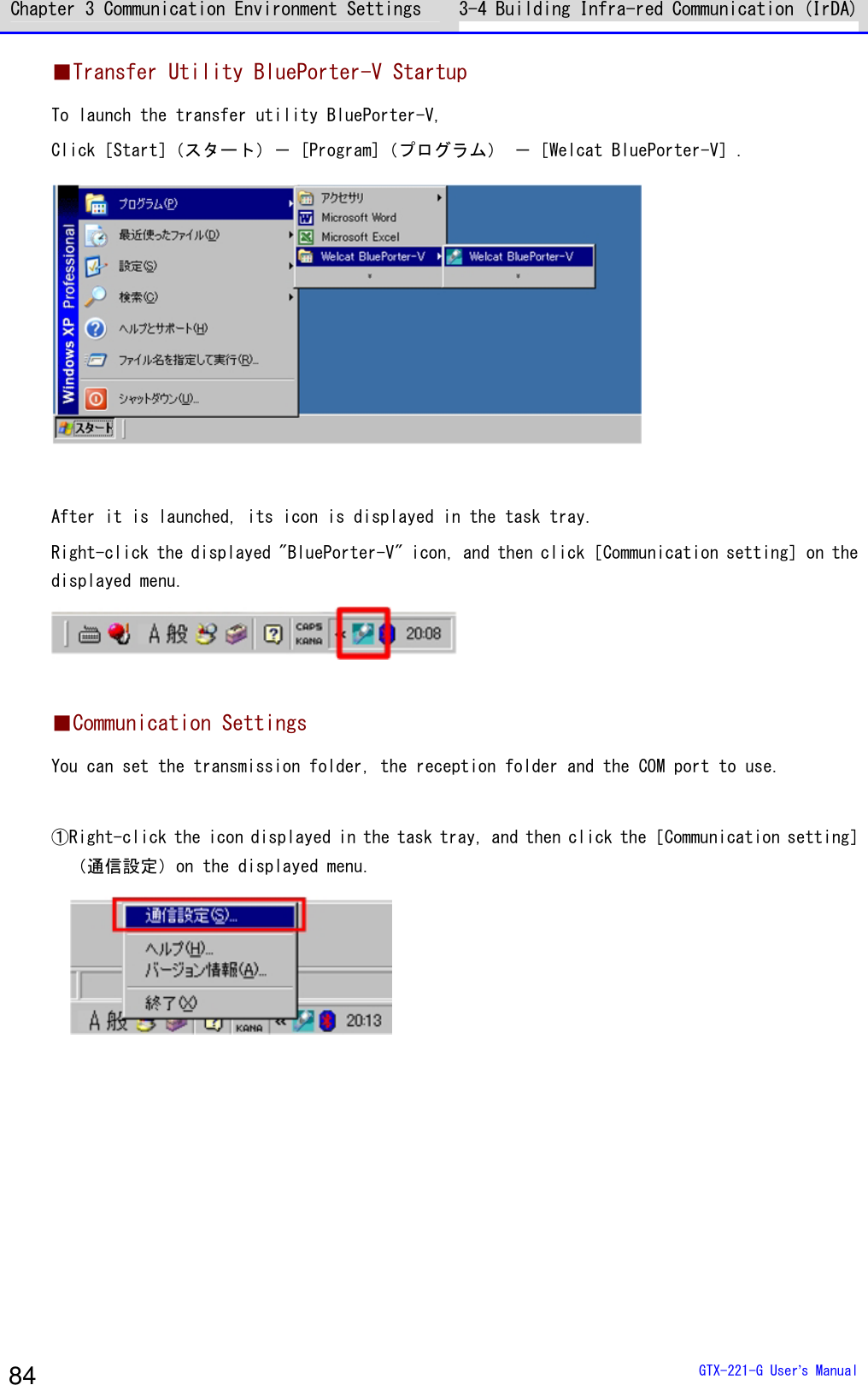 Chapter 3 Communication Environment Settings 3-4 Building Infra-red Communication (IrDA)  GTX-221-G User&rsquo;s Manual 84 ■Transfer Utility BluePorter-V Startup To launch the transfer utility BluePorter-V, Click［Start］（スタート）－ [Program]（プログラム） －［Welcat BluePorter-V］.   After it is launched, its icon is displayed in the task tray. Right-click the displayed "BluePorter-V" icon, and then click［Communication setting］on the displayed menu.   ■Communication Settings You can set the transmission folder, the reception folder and the COM port to use.  ①Right-click the icon displayed in the task tray, and then click the［Communication setting］（通信設定）on the displayed menu.   