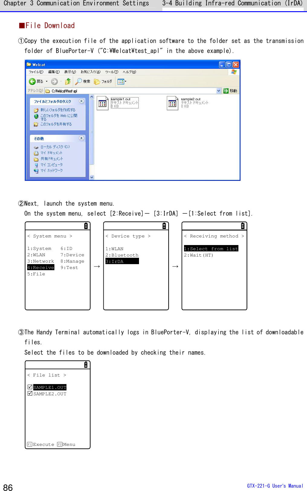 Chapter 3 Communication Environment Settings 3-4 Building Infra-red Communication (IrDA)  GTX-221-G User&rsquo;s Manual 86 ■File Download ①Copy the execution file of the application software to the folder set as the transmission folder of BluePorter-V ("C:\Welcat\test_apl" in the above example).   ②Next, launch the system menu. On the system menu, select [2:Receive]－［3:IrDA］－[1:Select from list]. < System menu >1:System 6:ID2:WLAN 7:Device3:Network 8:Manage4:Receive 9:Test5:File &rarr; < Device type >1:WLAN2:Bluetooth3:IrDA &rarr; < Receiving method >1:Select from list2:Wait(HT)  ③The Handy Terminal automatically logs in BluePorter-V, displaying the list of downloadable files. Select the files to be downloaded by checking their names. < File list >SAMPLE1.OUTSAMPLE2.OUTExecute MenuF1 F2   