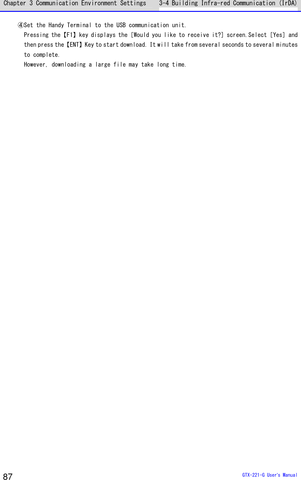 Chapter 3 Communication Environment Settings 3-4 Building Infra-red Communication (IrDA)  GTX-221-G User&rsquo;s Manual 87 ④Set the Handy Terminal to the USB communication unit. Pressing the【F1】key displays the［Would you like to receive it?] screen.Select［Yes］and then press the【ENT】Key to start download. It will take from several seconds to several minutes to complete. However, downloading a large file may take long time.    
