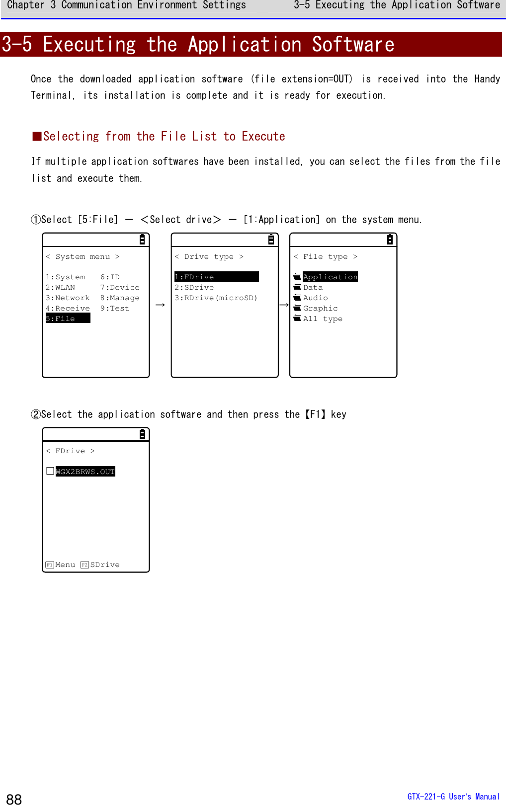 Chapter 3 Communication Environment Settings 3-5 Executing the Application Software  GTX-221-G User&rsquo;s Manual 88 3-5 Executing the Application Software Once the downloaded  application  software (file extension=OUT)  is  received into the Handy Terminal, its installation is complete and it is ready for execution.  ■Selecting from the File List to Execute If multiple application softwares have been installed, you can select the files from the file list and execute them.  ①Select［5:File］－ ＜Select drive＞ －［1:Application］on the system menu. < System menu >1:System 6:ID2:WLAN 7:Device3:Network 8:Manage4:Receive 9:Test5:File &rarr; < Drive type >1:FDrive2:SDrive3:RDrive(microSD)&rarr;< File type >ApplicationDataAudioGraphicAll type  ②Select the application software and then press the【F1】key < FDrive >WGX2BRWS.OUTMenu SDriveF1 F2    