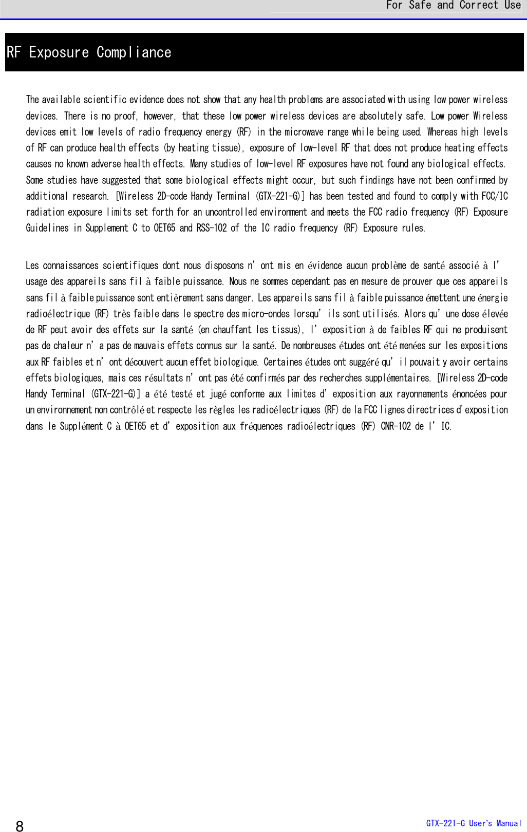  For Safe and Correct Use  GTX-221-G User&rsquo;s Manual 8 RF Exposure Compliance  The available scientific evidence does not show that any health problems are associated with using low power wireless devices. There is no proof, however, that these low power wireless devices are absolutely safe. Low power Wireless devices emit low levels of radio frequency energy (RF) in the microwave range while being used. Whereas high levels of RF can produce health effects (by heating tissue), exposure of low-level RF that does not produce heating effects causes no known adverse health effects. Many studies of low-level RF exposures have not found any biological effects. Some studies have suggested that some biological effects might occur, but such findings have not been confirmed by additional research. [Wireless 2D-code Handy Terminal (GTX-221-G)] has been tested and found to comply with FCC/IC radiation exposure limits set forth for an uncontrolled environment and meets the FCC radio frequency (RF) Exposure Guidelines in Supplement C to OET65 and RSS-102 of the IC radio frequency (RF) Exposure rules.  Les connaissances scientifiques dont nous disposons n&rsquo;ont mis en &eacute;vidence aucun probl&egrave;me de sant&eacute; associ&eacute; &agrave; l&rsquo;usage des appareils sans fil &agrave; faible puissance. Nous ne sommes cependant pas en mesure de prouver que ces appareils sans fil &agrave; faible puissance sont enti&egrave;rement sans danger. Les appareils sans fil &agrave; faible puissance &eacute;mettent une &eacute;nergie radio&eacute;lectrique (RF) tr&egrave;s faible dans le spectre des micro-ondes lorsqu&rsquo;ils sont utilis&eacute;s. Alors qu&rsquo;une dose &eacute;lev&eacute;e de RF peut avoir des effets sur la sant&eacute; (en chauffant les tissus), l&rsquo;exposition &agrave; de faibles RF qui ne produisent pas de chaleur n&rsquo;a pas de mauvais effets connus sur la sant&eacute;. De nombreuses &eacute;tudes ont &eacute;t&eacute; men&eacute;es sur les expositions aux RF faibles et n&rsquo;ont d&eacute;couvert aucun effet biologique. Certaines &eacute;tudes ont sugg&eacute;r&eacute; qu&rsquo;il pouvait y avoir certains effets biologiques, mais ces r&eacute;sultats n&rsquo;ont pas &eacute;t&eacute; confirm&eacute;s par des recherches suppl&eacute;mentaires. [Wireless 2D-code Handy Terminal (GTX-221-G)] a &eacute;t&eacute; test&eacute; et jug&eacute; conforme aux limites d&rsquo;exposition aux rayonnements &eacute;nonc&eacute;es pour un environnement non contr&ocirc;l&eacute; et respecte les r&egrave;gles les radio&eacute;lectriques (RF) de la FCC lignes directrices d'exposition dans le Suppl&eacute;ment C &agrave; OET65 et d&rsquo;exposition aux fr&eacute;quences radio&eacute;lectriques (RF) CNR-102 de l&rsquo;IC.          
