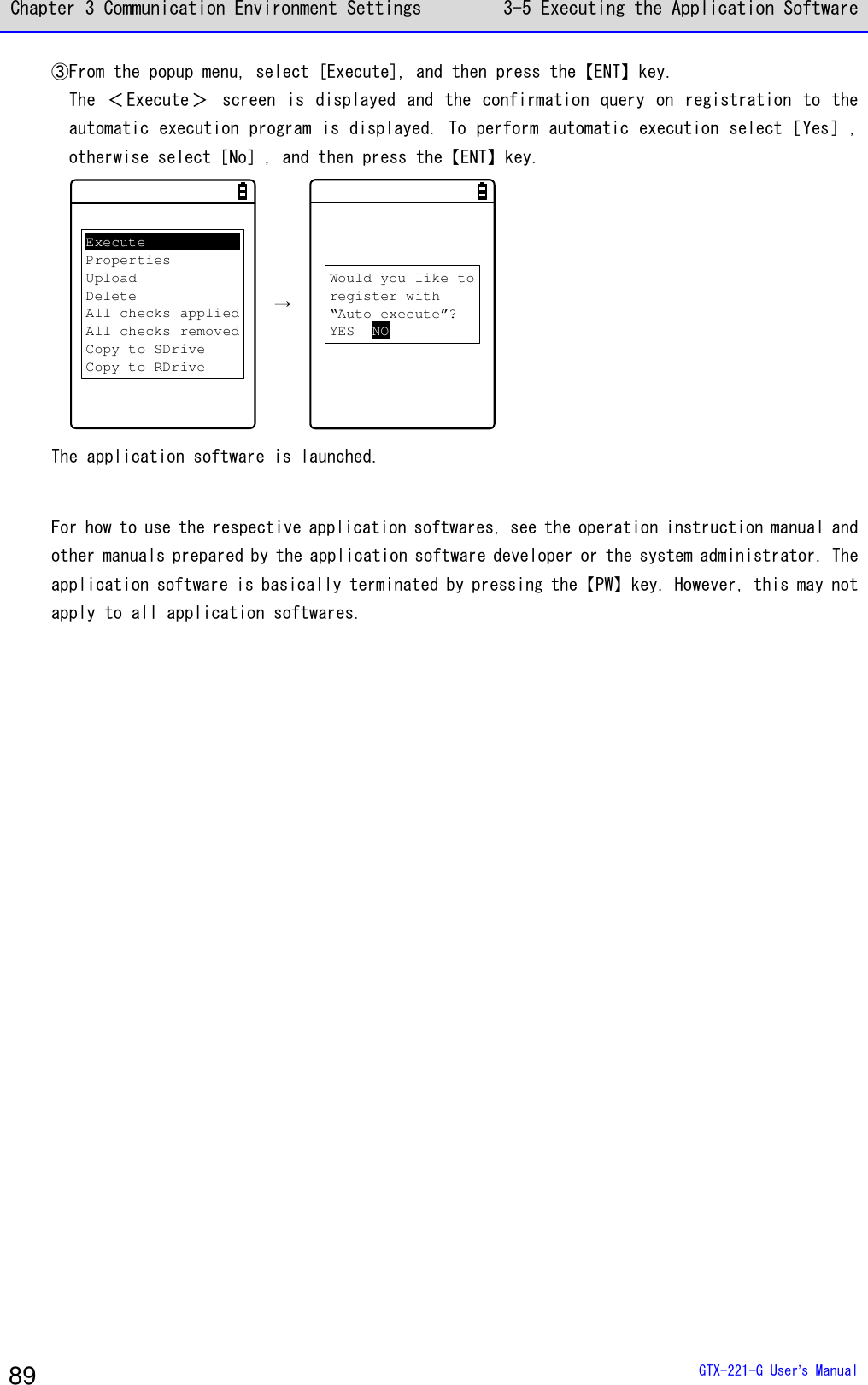Chapter 3 Communication Environment Settings 3-5 Executing the Application Software  GTX-221-G User&rsquo;s Manual 89 ③From the popup menu, select [Execute], and then press the【ENT】key. The ＜ Execute＞   screen is  displayed and  the confirmation query  on  registration  to  the automatic execution program is displayed. To perform automatic execution select［Yes］, otherwise select［No］, and then press the【ENT】key. ExecutePropertiesUploadDeleteAll checks appliedAll checks removedCopy to SDriveCopy to RDrive  &rarr; Would you like toregister with&ldquo;Auto execute&rdquo;?YES NO The application software is launched.  For how to use the respective application softwares, see the operation instruction manual and other manuals prepared by the application software developer or the system administrator. The application software is basically terminated by pressing the【PW】key. However, this may not apply to all application softwares.  