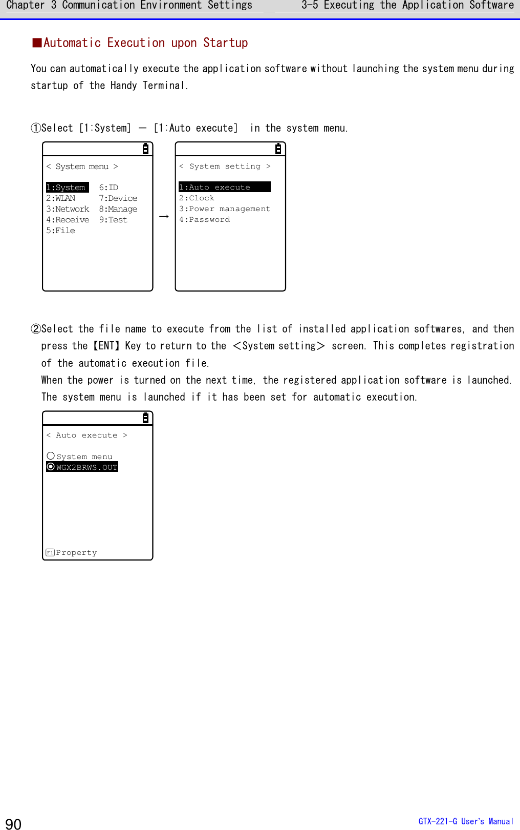Chapter 3 Communication Environment Settings 3-5 Executing the Application Software  GTX-221-G User&rsquo;s Manual 90 ■Automatic Execution upon Startup You can automatically execute the application software without launching the system menu during startup of the Handy Terminal.  ①Select［1:System］－［1:Auto execute］ in the system menu. < System menu >1:System 6:ID2:WLAN 7:Device3:Network 8:Manage4:Receive 9:Test5:File &rarr; < System setting >1:Auto execute2:Clock3:Power management4:Password   ②Select the file name to execute from the list of installed application softwares, and then press the【ENT】Key to return to the ＜System setting＞ screen. This completes registration of the automatic execution file. When the power is turned on the next time, the registered application software is launched. The system menu is launched if it has been set for automatic execution.   < Auto execute >System menuWGX2BRWS.OUTPropertyF1     