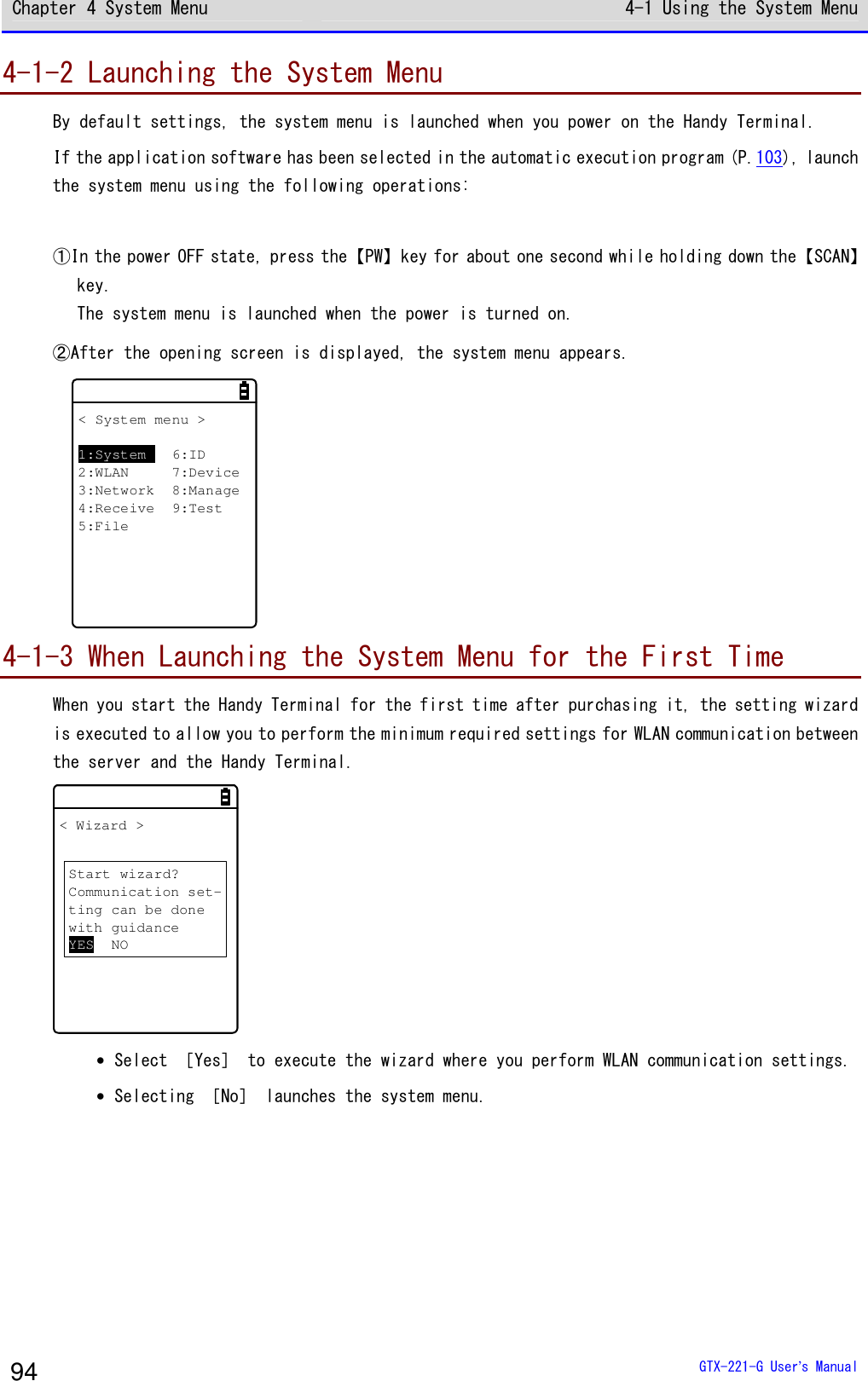Chapter 4 System Menu 4-1 Using the System Menu  GTX-221-G User&rsquo;s Manual 94 4-1-2 Launching the System Menu By default settings, the system menu is launched when you power on the Handy Terminal. If the application software has been selected in the automatic execution program (P.103), launch the system menu using the following operations:  ①In the power OFF state, press the【PW】key for about one second while holding down the【SCAN】key. The system menu is launched when the power is turned on. ②After the opening screen is displayed, the system menu appears. < System menu >1:System 6:ID2:WLAN 7:Device3:Network 8:Manage4:Receive 9:Test5:File 4-1-3 When Launching the System Menu for the First Time When you start the Handy Terminal for the first time after purchasing it, the setting wizard is executed to allow you to perform the minimum required settings for WLAN communication between the server and the Handy Terminal. < Wizard >Start wizard?Communication set-ting can be donewith guidanceYES NO &bull; Select ［Yes］ to execute the wizard where you perform WLAN communication settings. &bull; Selecting ［No］ launches the system menu.  