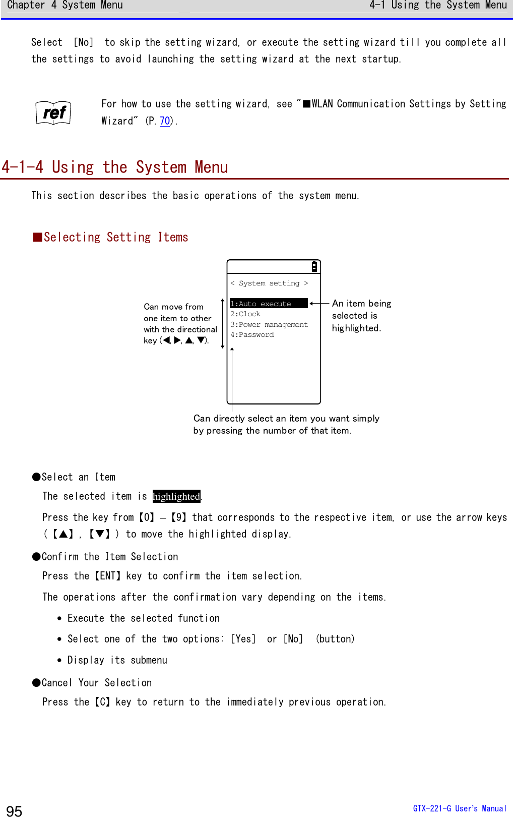 Chapter 4 System Menu 4-1 Using the System Menu  GTX-221-G User&rsquo;s Manual 95 Select ［No］ to skip the setting wizard, or execute the setting wizard till you complete all the settings to avoid launching the setting wizard at the next startup.  rrrreeeeffff For how to use the setting wizard, see "■WLAN Communication Settings by Setting Wizard" (P.70).  4-1-4 Using the System Menu This section describes the basic operations of the system menu.  ■Selecting Setting Items 　　　　　　　　　< System setting >1:Auto execute2:Clock3:Power management4:PasswordAn item beingselected ishighlighted.Can directly select an item you want simplyby pressing the number of that item.Can move fromone item to otherwith the directionalkey (⊳,,,).  ●Select an Item The selected item is highlighted. Press the key from【0】&ndash;【9】that corresponds to the respective item, or use the arrow keys (【】,【】) to move the highlighted display. ●Confirm the Item Selection Press the【ENT】key to confirm the item selection. The operations after the confirmation vary depending on the items. &bull; Execute the selected function &bull; Select one of the two options:［Yes］ or［No］ (button) &bull; Display its submenu ●Cancel Your Selection Press the【C】key to return to the immediately previous operation. 