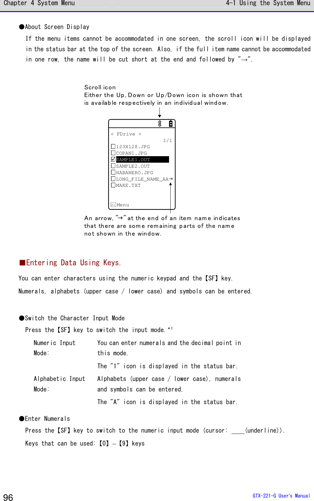 Chapter 4 System Menu 4-1 Using the System Menu  GTX-221-G User&rsquo;s Manual 96 ●About Screen Display If the menu items cannot be accommodated in one screen, the scroll icon will be displayed in the status bar at the top of the screen. Also, if the full item name cannot be accommodated in one row, the name will be cut short at the end and followed by "&rarr;".  < FDrive >1/1123X128.JPGCOPAN1.JPGSAMPLE1.OUTSAMPLE2.OUTHABANERO.JPGLONG_FILE_NAME_AAMAKE.TXTMenuF1Scroll iconEither the Up , Down or Up /Down icon is shown thatis availab le resp ectively in an in divid u al wind o w.An arrow, "" at the end of an item n am e ind icatesthat there are som e rem aining p arts of the nam eno t sh own in the window.   ■Entering Data Using Keys. You can enter characters using the numeric keypad and the【SF】key. Numerals, alphabets (upper case / lower case) and symbols can be entered.  ●Switch the Character Input Mode Press the【SF】key to switch the input mode.＊1 Numeric Input Mode: You can enter numerals and the decimal point in this mode. The "1" icon is displayed in the status bar. Alphabetic Input Mode: Alphabets (upper case / lower case), numerals and symbols can be entered. The "A" icon is displayed in the status bar. ●Enter Numerals Press the【SF】key to switch to the numeric input mode (cursor:     (underline)). Keys that can be used:【0】&ndash;【9】keys 