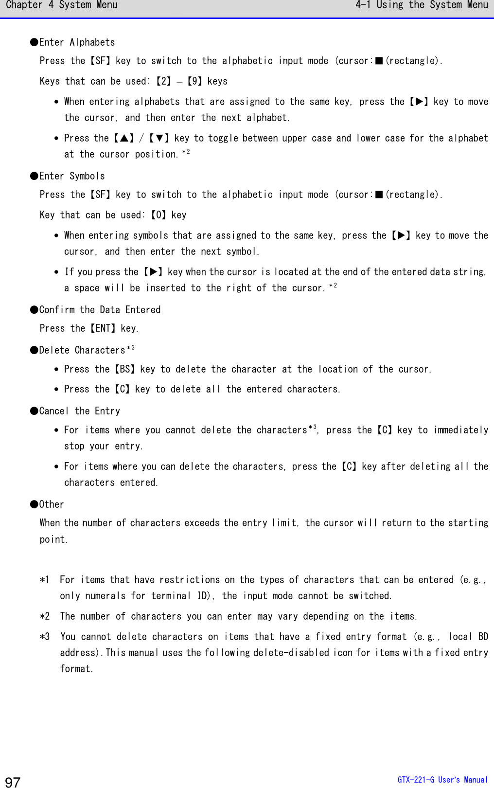 Chapter 4 System Menu 4-1 Using the System Menu  GTX-221-G User&rsquo;s Manual 97 ●Enter Alphabets Press the【SF】key to switch to the alphabetic input mode (cursor:■(rectangle). Keys that can be used:【2】&ndash;【9】keys &bull; When entering alphabets that are assigned to the same key, press the【】key to move the cursor, and then enter the next alphabet. &bull; Press the【】/【▼】key to toggle between upper case and lower case for the alphabet at the cursor position.＊2 ●Enter Symbols Press the【SF】key to switch to the alphabetic input mode (cursor:■(rectangle). Key that can be used:【0】key &bull; When entering symbols that are assigned to the same key, press the【】key to move the cursor, and then enter the next symbol. &bull; If you press the【】key when the cursor is located at the end of the entered data string, a space will be inserted to the right of the cursor.＊2 ●Confirm the Data Entered Press the【ENT】key. ●Delete Characters＊3 &bull; Press the【BS】key to delete the character at the location of the cursor. &bull; Press the【C】key to delete all the entered characters. ●Cancel the Entry &bull; For items where you cannot delete the characters＊3, press the【C】key to immediately stop your entry. &bull; For items where you can delete the characters, press the【C】key after deleting all the characters entered. ●Other When the number of characters exceeds the entry limit, the cursor will return to the starting point.  *1  For items that have restrictions on the types of characters that can be entered (e.g., only numerals for terminal ID), the input mode cannot be switched. *2  The number of characters you can enter may vary depending on the items. *3  You cannot delete characters on items that have a fixed entry format (e.g., local BD address).This manual uses the following delete-disabled icon for items with a fixed entry format.  