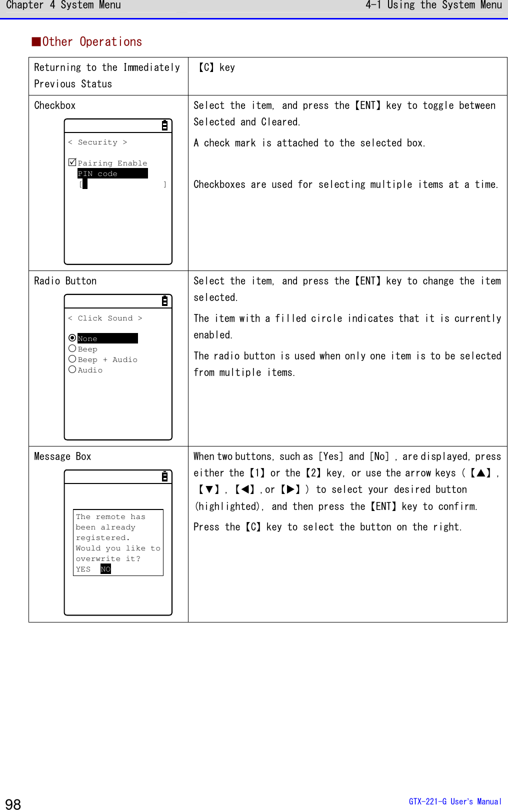 Chapter 4 System Menu 4-1 Using the System Menu  GTX-221-G User&rsquo;s Manual 98 ■Other Operations Returning to the Immediately Previous Status 【C】key Checkbox < Security >Pairing EnablePIN code[ ] Select the item, and press the【ENT】key to toggle between Selected and Cleared. A check mark is attached to the selected box.  Checkboxes are used for selecting multiple items at a time. Radio Button < Click Sound >NoneBeepBeep + AudioAudio Select the item, and press the【ENT】key to change the item selected. The item with a filled circle indicates that it is currently enabled. The radio button is used when only one item is to be selected from multiple items. Message Box The remote hasbeen alreadyregistered.Would you like tooverwrite it?YES NO When two buttons, such as［Yes］and［No］, are displayed, press either the【1】or the【2】key, or use the arrow keys (【】,【▼】,【⊳】,or【】) to select your desired button (highlighted), and then press the【ENT】key to confirm. Press the【C】key to select the button on the right. 