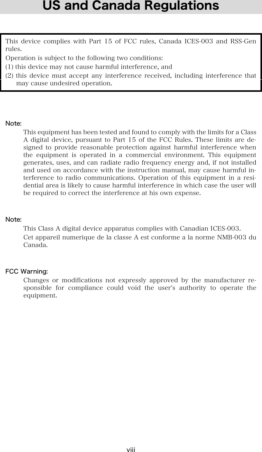 viii US and Canada Regulations   This device complies with Part 15 of FCC rules, Canada ICES-003 and RSS-Gen rules. Operation is subject to the following two conditions: (1) this device may not cause harmful interference, and (2)  this  device  must  accept  any  interference  received,  including  interference  that may cause undesired operation.    Note:   This equipment has been tested and found to comply with the limits for a Class A digital device, pursuant to Part 15 of the FCC Rules.  These limits are de-signed  to  provide  reasonable  protection  against  harmful  interference  when the  equipment  is  operated  in  a  commercial  environment.  This  equipment generates, uses, and can radiate radio frequency energy and, if not installed and used on accordance with the instruction manual, may cause harmful in-terference  to  radio  communications.  Operation  of  this  equipment  in  a  resi-dential area is likely to cause harmful interference in which case the user will be required to correct the interference at his own expense.   Note:   This Class A digital device apparatus complies with Canadian ICES-003.   Cet appareil numerique de la classe A est conforme a la norme NMB-003 du Canada.   FCC Warning:   Changes  or  modifications  not  expressly  approved  by  the  manufacturer  re-sponsible  for  compliance  could  void the user's authority to operate  the equipment.  
