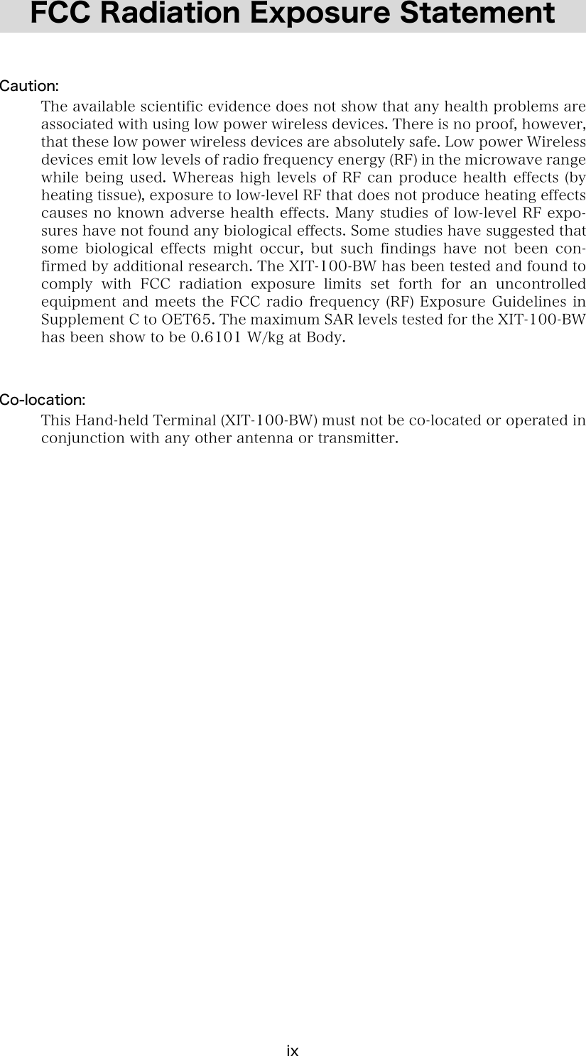 ix FCC Radiation Exposure Statement   Caution:   The available scientific evidence does not show that any health problems are associated with using low power wireless devices. There is no proof, however, that these low power wireless devices are absolutely safe. Low power Wireless devices emit low levels of radio frequency energy (RF) in the microwave range while being used. Whereas high levels of RF can produce health  effects (by heating tissue), exposure to low-level RF that does not produce heating effects causes no known adverse health effects. Many studies of low-level RF expo-sures have not found any biological effects. Some studies have suggested that some  biological  effects  might  occur,  but  such  findings  have  not been con-firmed by additional research. The XIT-100-BW has been tested and found to comply with FCC radiation exposure limits set forth for an uncontrolled equipment and meets  the FCC radio frequency (RF)  Exposure Guidelines in Supplement C to OET65. The maximum SAR levels tested for the XIT-100-BW has been show to be 0.6101 W/kg at Body.   Co-location:   This Hand-held Terminal (XIT-100-BW) must not be co-located or operated in conjunction with any other antenna or transmitter. 