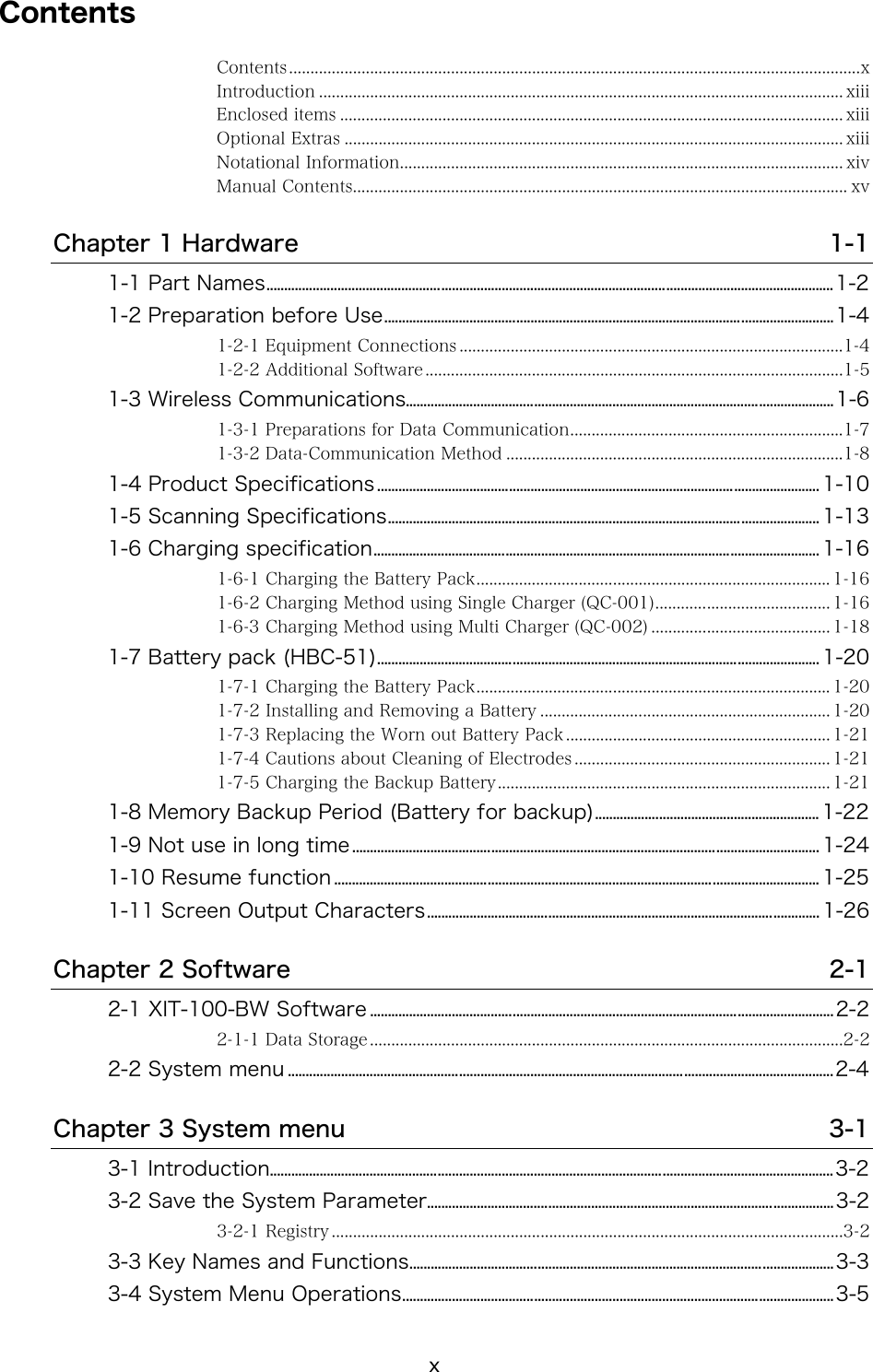 x Contents Contents......................................................................................................................................x Introduction ........................................................................................................................... xiii Enclosed items ...................................................................................................................... xiii Optional Extras ..................................................................................................................... xiii Notational Information........................................................................................................ xiv Manual Contents.................................................................................................................... xv Chapter 1 Hardware  1-1 1-1 Part Names...............................................................................................................................................................1-2 1-2 Preparation before Use..............................................................................................................................1-4 1-2-1 Equipment Connections ..........................................................................................1-4 1-2-2 Additional Software ..................................................................................................1-5 1-3 Wireless Communications........................................................................................................................1-6 1-3-1 Preparations for Data Communication................................................................1-7 1-3-2 Data-Communication Method ...............................................................................1-8 1-4 Product Specifications............................................................................................................................ 1-10 1-5 Scanning Specifications......................................................................................................................... 1-13 1-6 Charging specification............................................................................................................................. 1-16 1-6-1 Charging the Battery Pack................................................................................... 1-16 1-6-2 Charging Method using Single Charger (QC-001)......................................... 1-16 1-6-3 Charging Method using Multi Charger (QC-002) .......................................... 1-18 1-7 Battery pack (HBC-51)............................................................................................................................ 1-20 1-7-1 Charging the Battery Pack................................................................................... 1-20 1-7-2 Installing and Removing a Battery .................................................................... 1-20 1-7-3 Replacing the Worn out Battery Pack .............................................................. 1-21 1-7-4 Cautions about Cleaning of Electrodes ............................................................ 1-21 1-7-5 Charging the Backup Battery.............................................................................. 1-21 1-8 Memory Backup Period (Battery for backup)............................................................... 1-22 1-9 Not use in long time................................................................................................................................... 1-24 1-10 Resume function ........................................................................................................................................ 1-25 1-11 Screen Output Characters.............................................................................................................. 1-26 Chapter 2 Software  2-1 2-1 XIT-100-BW Software ..................................................................................................................................2-2 2-1-1 Data Storage ...............................................................................................................2-2 2-2 System menu .........................................................................................................................................................2-4 Chapter 3 System menu  3-1 3-1 Introduction..............................................................................................................................................................3-2 3-2 Save the System Parameter..................................................................................................................3-2 3-2-1 Registry ........................................................................................................................3-2 3-3 Key Names and Functions.......................................................................................................................3-3 3-4 System Menu Operations.........................................................................................................................3-5 