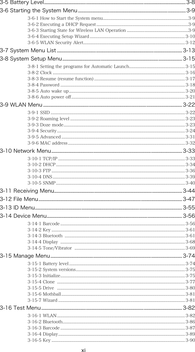 xi 3-5 Battery Level...........................................................................................................................................................3-8 3-6 Starting the System Menu......................................................................................................................3-9 3-6-1 How to Start the System menu..............................................................................3-9 3-6-2 Executing a DHCP Request ....................................................................................3-9 3-6-3 Starting State for Wireless LAN Operation ........................................................3-9 3-6-4 Executing Setup Wizard ....................................................................................... 3-10 3-6-5 WLAN Security Alert............................................................................................. 3-12 3-7 System Menu List ......................................................................................................................................... 3-13 3-8 System Setup Menu................................................................................................................................... 3-15 3-8-1 Setting the programs for Automatic Launch................................................... 3-15 3-8-2 Clock ......................................................................................................................... 3-16 3-8-3 Resume (resume function) ................................................................................... 3-17 3-8-4 Password .................................................................................................................. 3-18 3-8-5 Auto wake up.......................................................................................................... 3-20 3-8-6 Auto power off........................................................................................................ 3-21 3-9 WLAN Menu ........................................................................................................................................................ 3-22 3-9-1 SSID ........................................................................................................................... 3-22 3-9-2 Roaming level ......................................................................................................... 3-23 3-9-3 Doze mode............................................................................................................... 3-23 3-9-4 Security..................................................................................................................... 3-24 3-9-5 Advanced ................................................................................................................. 3-31 3-9-6 MAC address ........................................................................................................... 3-32 3-10 Network Menu............................................................................................................................................... 3-33 3-10-1 TCP/IP .................................................................................................................... 3-33 3-10-2 DHCP ...................................................................................................................... 3-34 3-10-3 FTP .......................................................................................................................... 3-36 3-10-4 DNS ......................................................................................................................... 3-39 3-10-5 SNMP...................................................................................................................... 3-40 3-11 Receiving Menu............................................................................................................................................ 3-44 3-12 File Menu............................................................................................................................................................. 3-47 3-13 ID Menu................................................................................................................................................................. 3-55 3-14 Device Menu.................................................................................................................................................... 3-56 3-14-1 Barcode .................................................................................................................. 3-56 3-14-2 Key .......................................................................................................................... 3-61 3-14-3 Bluetooth  .............................................................................................................. 3-61 3-14-4 Display  .................................................................................................................. 3-68 3-14-5 Tone/Vibrator  ..................................................................................................... 3-69 3-15 Manage Menu................................................................................................................................................ 3-74 3-15-1 Battery level .......................................................................................................... 3-74 3-15-2 System versions.................................................................................................... 3-75 3-15-3 Initialize.................................................................................................................. 3-75 3-15-4 Clone  ..................................................................................................................... 3-77 3-15-5 Drive  ..................................................................................................................... 3-80 3-15-6 Mothball................................................................................................................. 3-81 3-15-7 Wizard .................................................................................................................... 3-81 3-16 Test Menu.......................................................................................................................................................... 3-82 3-16-1 WLAN..................................................................................................................... 3-82 3-16-2 Bluetooth................................................................................................................ 3-86 3-16-3 Barcode .................................................................................................................. 3-87 3-16-4 Display.................................................................................................................... 3-89 3-16-5 Key .......................................................................................................................... 3-90 