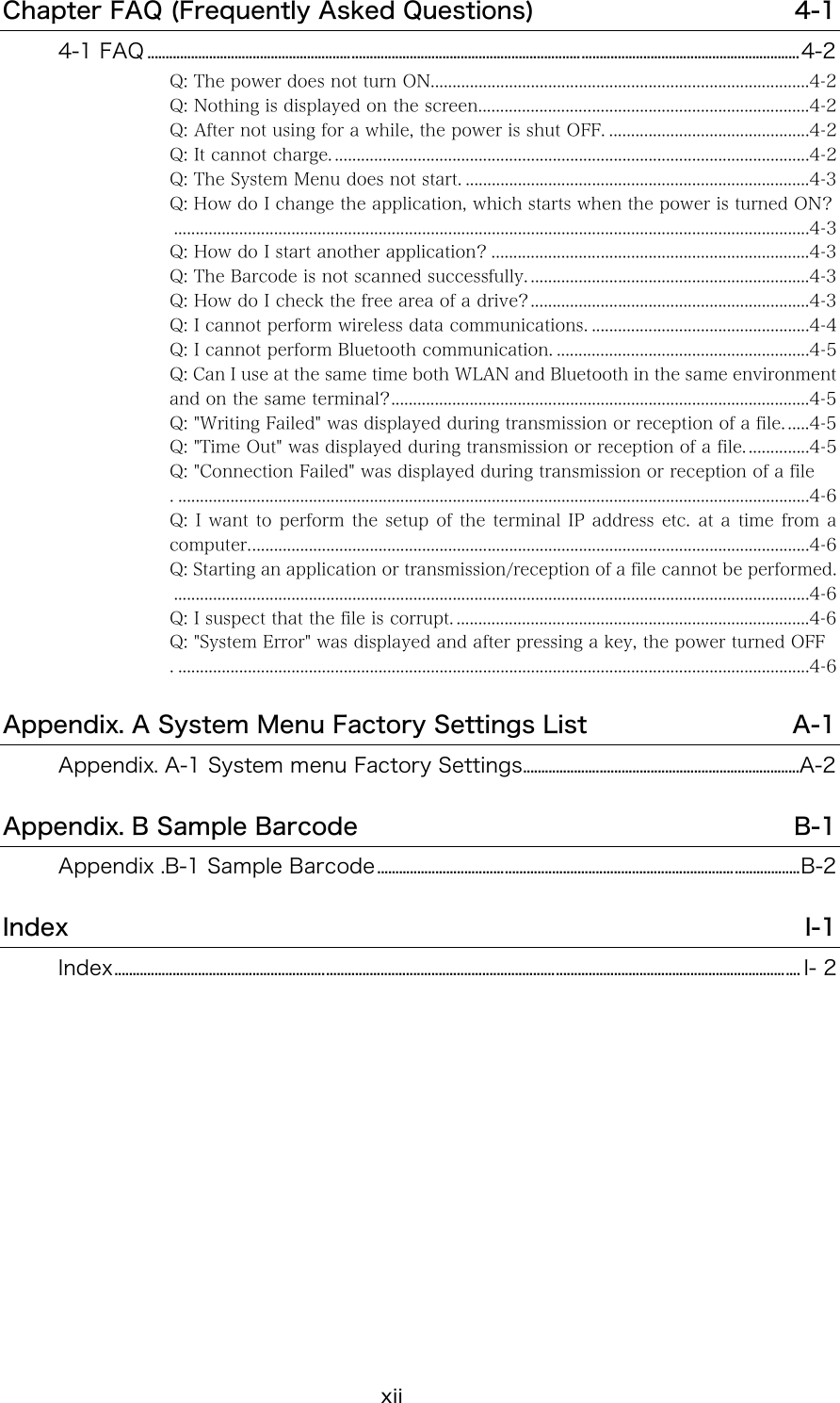 xii Chapter FAQ (Frequently Asked Questions)  4-1 4-1 FAQ ...................................................................................................................................................................................4-2 Q: The power does not turn ON.......................................................................................4-2 Q: Nothing is displayed on the screen............................................................................4-2 Q: After not using for a while, the power is shut OFF. ..............................................4-2 Q: It cannot charge. .............................................................................................................4-2 Q: The System Menu does not start. ...............................................................................4-3 Q: How do I change the application, which starts when the power is turned ON? ..................................................................................................................................................4-3 Q: How do I start another application? .........................................................................4-3 Q: The Barcode is not scanned successfully. ................................................................4-3 Q: How do I check the free area of a drive?................................................................4-3 Q: I cannot perform wireless data communications. ..................................................4-4 Q: I cannot perform Bluetooth communication. ..........................................................4-5 Q: Can I use at the same time both WLAN and Bluetooth in the same environment and on the same terminal?................................................................................................4-5 Q: "Writing Failed" was displayed during transmission or reception of a file. .....4-5 Q: "Time Out" was displayed during transmission or reception of a file. ..............4-5 Q: "Connection Failed" was displayed during transmission or reception of a file . .................................................................................................................................................4-6 Q: I want to perform the setup of the terminal IP address etc. at a time from a computer.................................................................................................................................4-6 Q: Starting an application or transmission/reception of a file cannot be performed...................................................................................................................................................4-6 Q: I suspect that the file is corrupt. .................................................................................4-6 Q: "System Error" was displayed and after pressing a key, the power turned OFF . .................................................................................................................................................4-6 Appendix. A System Menu Factory Settings List  A-1 Appendix. A-1 System menu Factory Settings............................................................................A-2 Appendix. B Sample Barcode  B-1 Appendix .B-1 Sample Barcode....................................................................................................................B-2 Index  I-1 Index............................................................................................................................................................................................ I- 2  