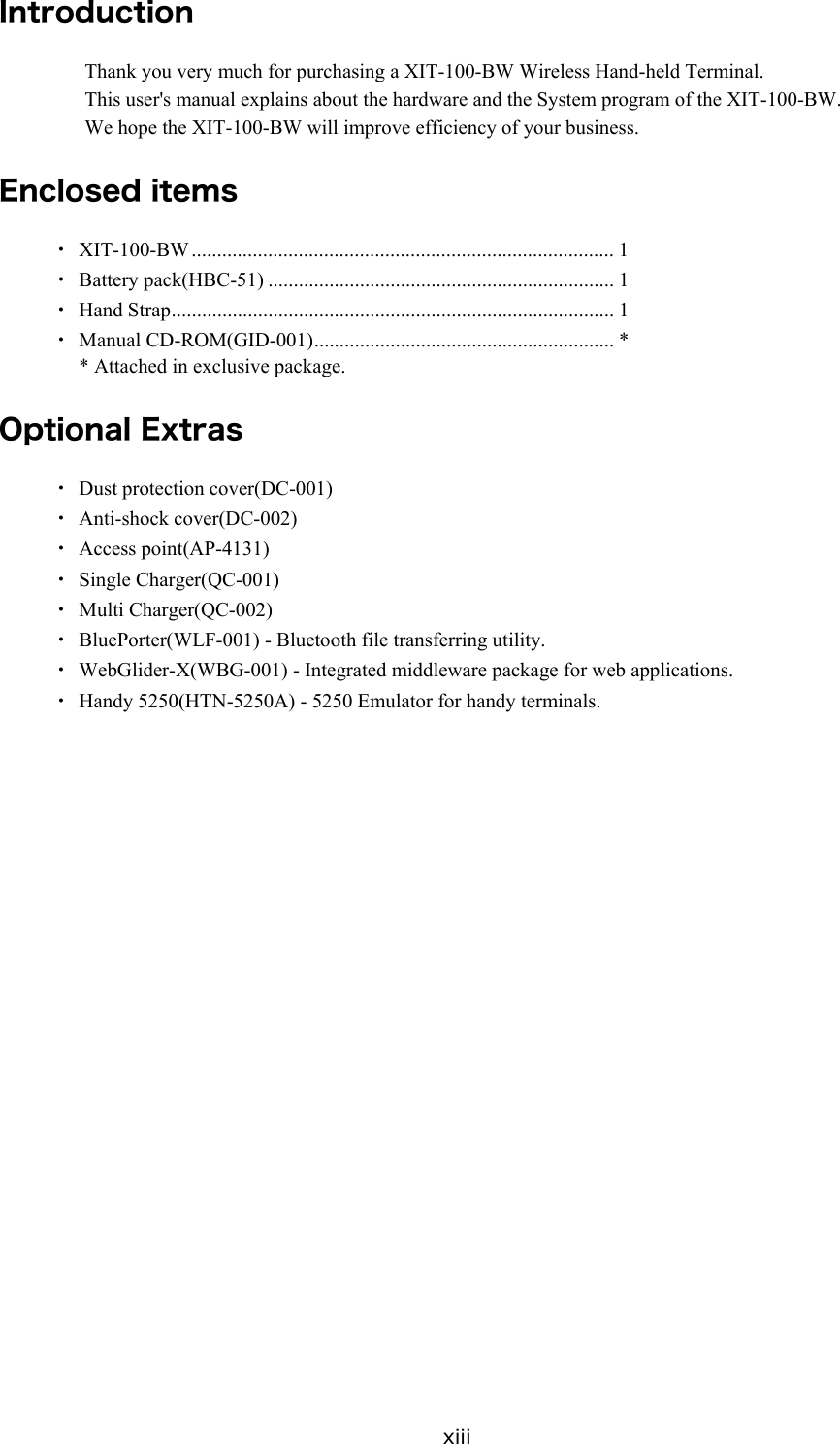 xiii Introduction Thank you very much for purchasing a XIT-100-BW Wireless Hand-held Terminal. This user's manual explains about the hardware and the System program of the XIT-100-BW. We hope the XIT-100-BW will improve efficiency of your business.  Enclosed items ・ XIT-100-BW ................................................................................... 1 ・ Battery pack(HBC-51) .................................................................... 1 ・ Hand Strap....................................................................................... 1 ・ Manual CD-ROM(GID-001)........................................................... * * Attached in exclusive package.  Optional Extras ・ Dust protection cover(DC-001) ・ Anti-shock cover(DC-002) ・ Access point(AP-4131) ・ Single Charger(QC-001) ・ Multi Charger(QC-002) ・  BluePorter(WLF-001) - Bluetooth file transferring utility. ・  WebGlider-X(WBG-001) - Integrated middleware package for web applications. ・  Handy 5250(HTN-5250A) - 5250 Emulator for handy terminals.  
