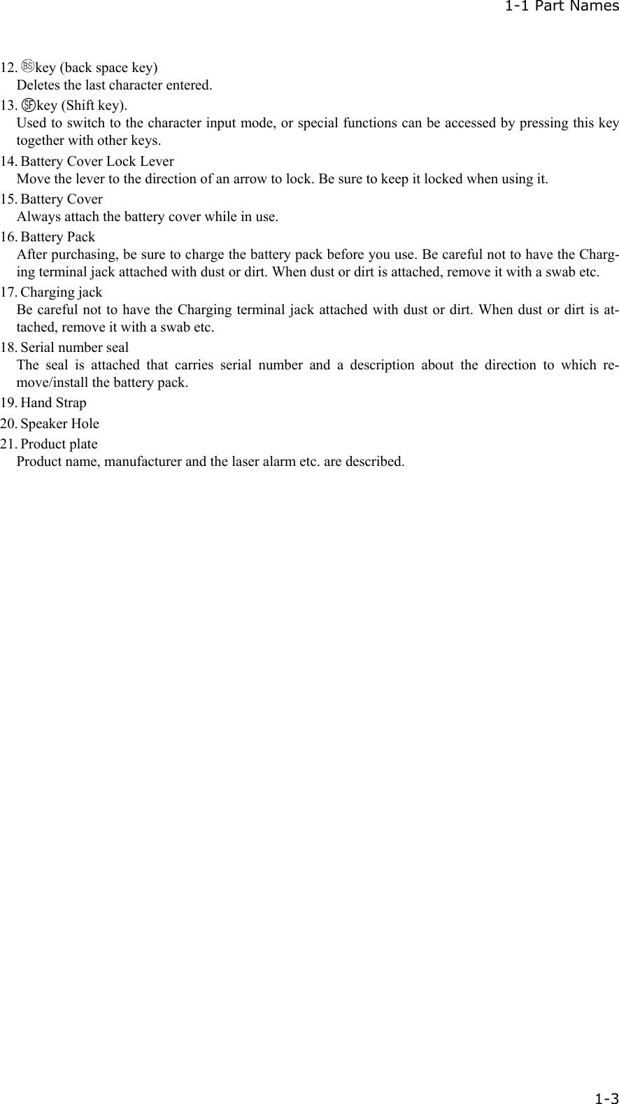  1-1 Part Names   1-3 12.  key (back space key) Deletes the last character entered. 13.  key (Shift key). Used to switch to the character input mode, or special functions can be accessed by pressing this key together with other keys. 14. Battery Cover Lock Lever Move the lever to the direction of an arrow to lock. Be sure to keep it locked when using it. 15. Battery Cover Always attach the battery cover while in use. 16. Battery Pack After purchasing, be sure to charge the battery pack before you use. Be careful not to have the Charg-ing terminal jack attached with dust or dirt. When dust or dirt is attached, remove it with a swab etc. 17. Charging jack Be careful not to have the Charging terminal jack attached with dust or dirt. When dust or dirt is at-tached, remove it with a swab etc. 18. Serial number seal The seal is attached that carries serial number and a description about the direction to which re-move/install the battery pack.   19. Hand Strap 20. Speaker Hole 21. Product plate Product name, manufacturer and the laser alarm etc. are described. 