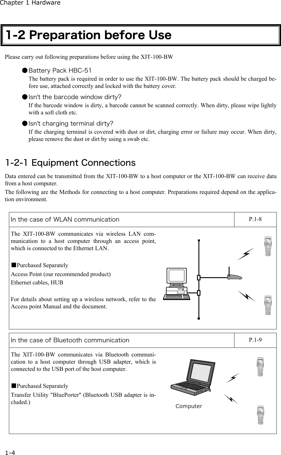 Chapter 1 Hardware 1-4 1-2 Preparation before Use Please carry out following preparations before using the XIT-100-BW  ● Battery Pack HBC-51 The battery pack is required in order to use the XIT-100-BW. The battery pack should be charged be-fore use, attached correctly and locked with the battery cover. ● Isn't the barcode window dirty? If the barcode window is dirty, a barcode cannot be scanned correctly. When dirty, please wipe lightly with a soft cloth etc. ● Isn't charging terminal dirty? If the charging terminal is covered with dust or dirt, charging error or failure may occur. When dirty, please remove the dust or dirt by using a swab etc.  1-2-1 Equipment Connections Data entered can be transmitted from the XIT-100-BW to a host computer or the XIT-100-BW can receive data from a host computer. The following are the Methods for connecting to a host computer. Preparations required depend on the applica-tion environment.  In the case of WLAN communication    P.1-8 The XIT-100-BW communicates via wireless LAN com-munication to a host computer through an access point, which is connected to the Ethernet LAN.  ■Purchased Separately Access Point (our recommended product) Ethernet cables, HUB  For details about setting up a wireless network, refer to the Access point Manual and the document.  In the case of Bluetooth communication    P.1-9 The XIT-100-BW communicates via Bluetooth communi-cation to a host computer through USB adapter, which is connected to the USB port of the host computer.  ■Purchased Separately Transfer Utility "BluePorter" (Bluetooth USB adapter is in-cluded.) Computer 