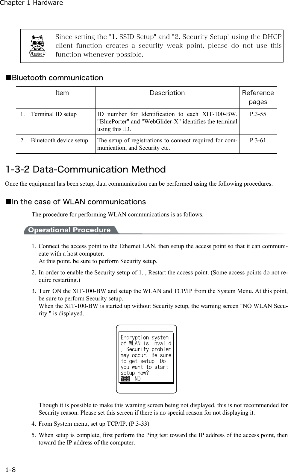 Chapter 1 Hardware 1-8   Since setting the "1. SSID Setup" and "2. Security Setup" using the DHCP client function creates a security weak point, please do not use  this function whenever possible.  ■Bluetooth communication  Item  Description  Reference pages 1.  Terminal ID setup  ID number for Identification to each XIT-100-BW. "BluePorter" and "WebGlider-X" identifies the terminal using this ID. P.3-55 2.  Bluetooth device setup  The setup of registrations to connect required for com-munication, and Security etc.   P.3-61  1-3-2 Data-Communication Method Once the equipment has been setup, data communication can be performed using the following procedures.  ■In the case of WLAN communications The procedure for performing WLAN communications is as follows.  1. Connect the access point to the Ethernet LAN, then setup the access point so that it can communi-cate with a host computer. At this point, be sure to perform Security setup. 2. In order to enable the Security setup of 1. , Restart the access point. (Some access points do not re-quire restarting.) 3. Turn ON the XIT-100-BW and setup the WLAN and TCP/IP from the System Menu. At this point, be sure to perform Security setup. When the XIT-100-BW is started up without Security setup, the warning screen "NO WLAN Secu-rity " is displayed.    Though it is possible to make this warning screen being not displayed, this is not recommended for Security reason. Please set this screen if there is no special reason for not displaying it. 4.  From System menu, set up TCP/IP. (P.3-33) 5. When setup is complete, first perform the Ping test toward the IP address of the access point, then toward the IP address of the computer. 