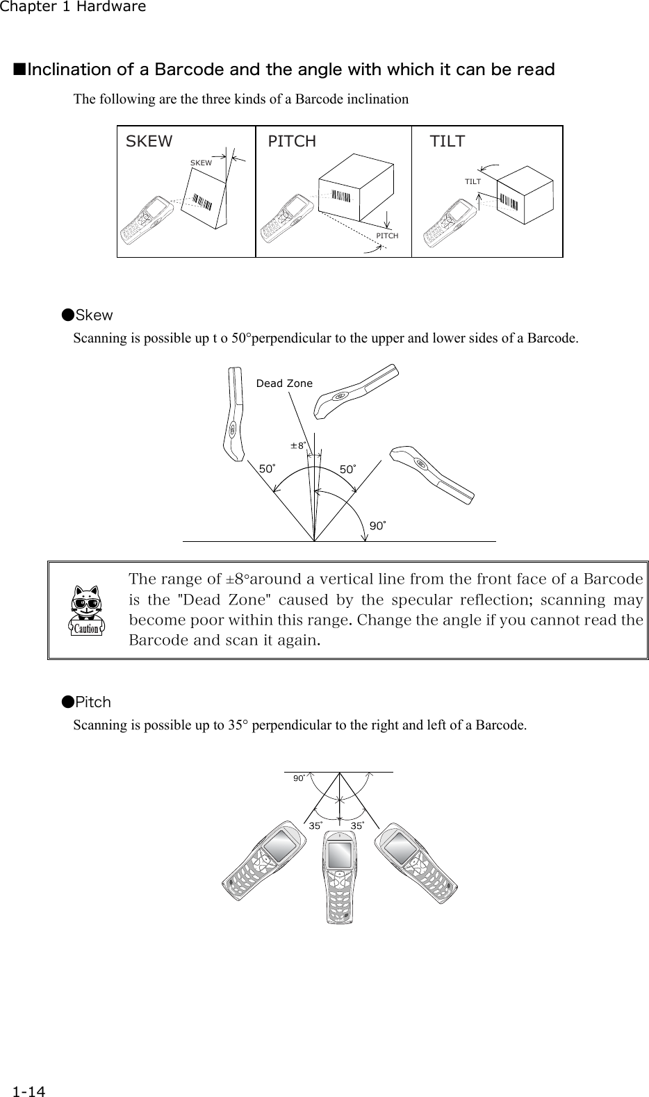 Chapter 1 Hardware 1-14 ■Inclination of a Barcode and the angle with which it can be read The following are the three kinds of a Barcode inclination SKEW PITCH TILTTILTPITCHSKEW   ●Skew Scanning is possible up t o 50&deg;perpendicular to the upper and lower sides of a Barcode. 8Dead Zone  The range of &plusmn;8&deg;around a vertical line from the front face of a Barcode is the "Dead Zone" caused by the specular reflection; scanning may become poor within this range. Change the angle if you cannot read the Barcode and scan it again.  ●Pitch Scanning is possible up to 35&deg; perpendicular to the right and left of a Barcode.   