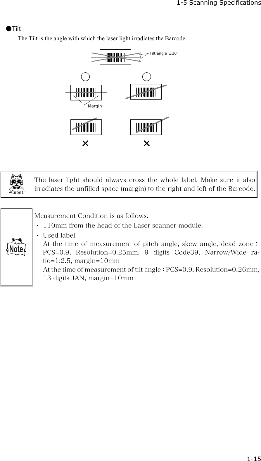  1-5 Scanning Specifications  1-15 ●Tilt The Tilt is the angle with which the laser light irradiates the Barcode.    Tilt angle  20Margin   The  laser  light  should  always  cross  the  whole  label.  Make  sure  it  also irradiates the unfilled space (margin) to the right and left of the Barcode.  Measurement Condition is as follows. ・ 110mm from the head of the Laser scanner module. ・ Used label At  the  time  of  measurement  of  pitch  angle,  skew  angle,  dead  zone：PCS=0.9,  Resolution=0.25mm,  9  digits  Code39,  Narrow/Wide  ra-tio=1:2.5, margin=10mm At the time of measurement of tilt angle：PCS=0.9, Resolution=0.26mm, 13 digits JAN, margin=10mm   